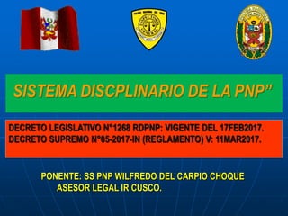 SISTEMA DISCPLINARIO DE LA PNP”
PONENTE: SS PNP WILFREDO DEL CARPIO CHOQUE
ASESOR LEGAL IR CUSCO.
DECRETO LEGISLATIVO N°1268 RDPNP: VIGENTE DEL 17FEB2017.
DECRETO SUPREMO N°05-2017-IN (REGLAMENTO) V: 11MAR2017.
 