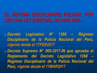 EL SISTEMA DISCIPLINARIO POLICIAL POR
SER UNA LEY ESPECIAL, SE RIGE POR :
 Decreto Legislativo N° 1268 – Régimen
Disciplinario de la Policía Nacional del Perú,
vigente desde el 17FEB2017
 Decreto Supremo N° 005-2017-IN que aprueba el
Reglamento del Decreto Legislativo 1268 –
Régimen Disciplinario de la Policía Nacional del
Perú, vigente desde el 11MAR2017
 