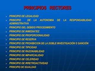  PRINCIPIO DE LEGALIDAD
 PRINCIPIO DE LA AUTONOMIA DE LA RESPONSABILIDAD
ADMINISTRATIVA
 PRINCIPIO DEL DEBIDO PROCEDIMIENTO
 PRINCIPIO DE INMEDIATEZ
 PRINCIPIO DE PROPORCIONALIDAD
 PRINCIPIO DE RESERVA
 PRINCIPIO DE PROHIBICION DE LA DOBLE INVESTIGACIÓN O SANCIÓN
 PRINCIPIO DE TIPICIDAD
 PRINCIPIO DE RAZONABILIDAD
 PRINCIPIO DE IMPARCIALIDAD
 PRINCIPIO DE CELERIDAD
 PRINCIPIO DE IRRETROACTIVIDAD
 PRINCIPIO DE IGUALDAD
 