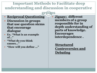 Important Methods to Facilitate deep
understanding and discussion in cooperative
                 groups
 Reciprocal Questioning     Jigsaw: different
 Discussion in groups       members of a group
  that use question stems    responsible for in
  that encourage             depth understanding of
  dialogue                   parts of knowledge.
 Ex. “What is an example    Encourages
  of…”                       interdependence .
 “What do you think
  causes…”
                              Structured
 “How will you define …”
                              Controversies and
                              Debating
 