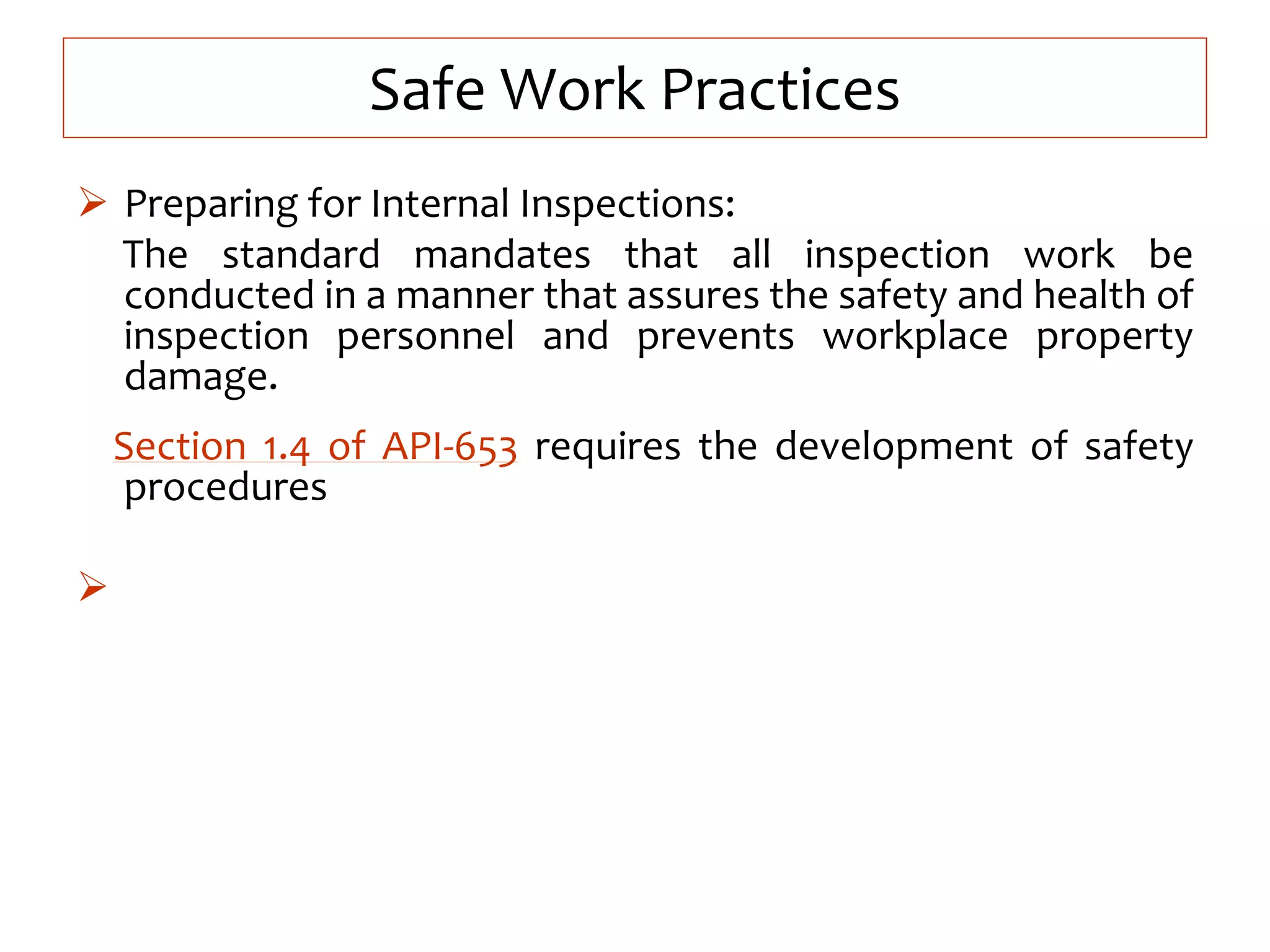 Safe Work Practices
 Preparing for Internal Inspections:
The standard mandates that all inspection work be
conducted in a manner that assures the safety and health of
inspection personnel and prevents workplace property
damage.
Section 1.4 of API-653 requires the development of safety
procedures

 
