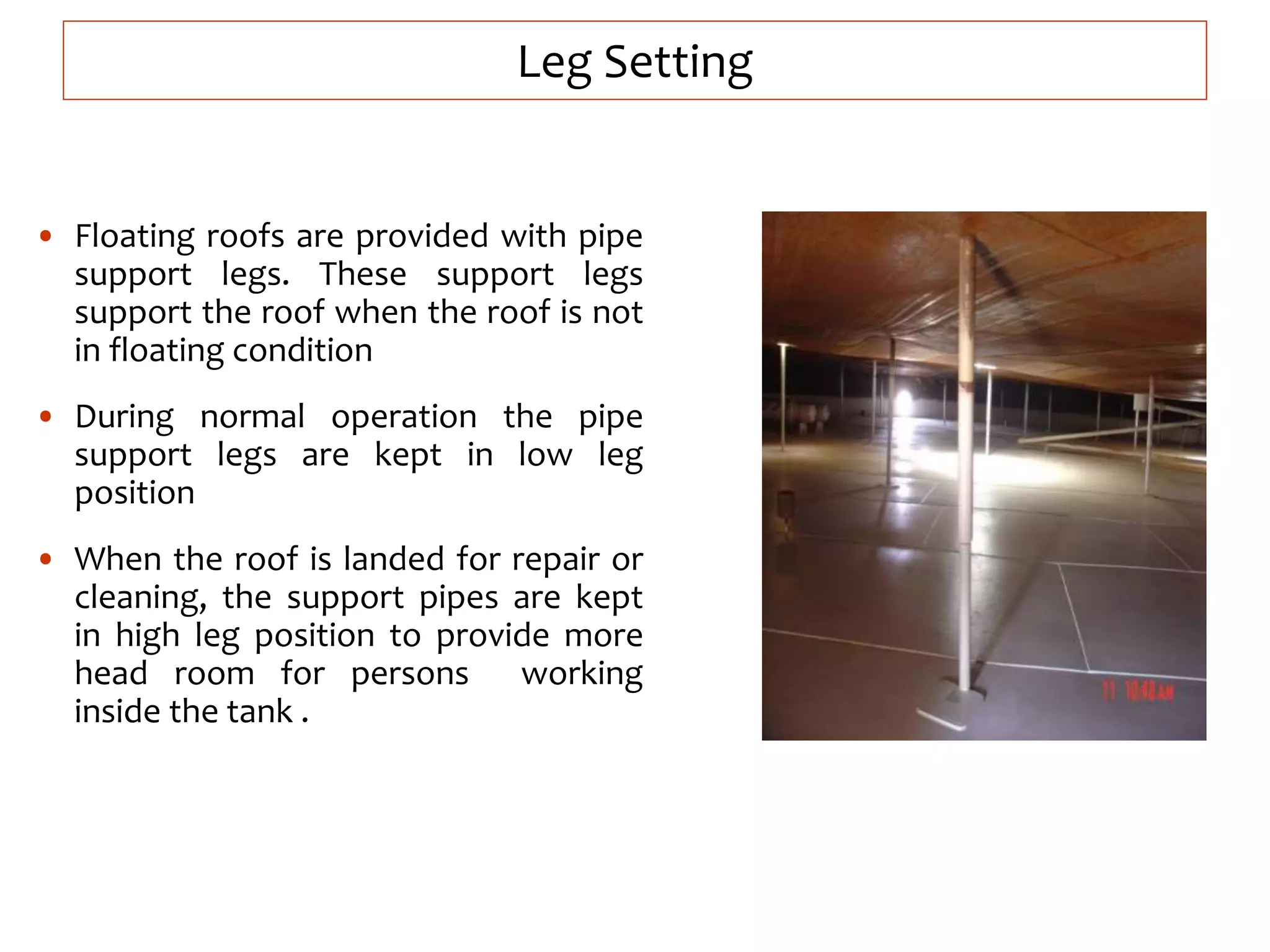 Leg Setting
• Floating roofs are provided with pipe
support legs. These support legs
support the roof when the roof is not
in floating condition
• During normal operation the pipe
support legs are kept in low leg
position
• When the roof is landed for repair or
cleaning, the support pipes are kept
in high leg position to provide more
head room for persons working
inside the tank .
 