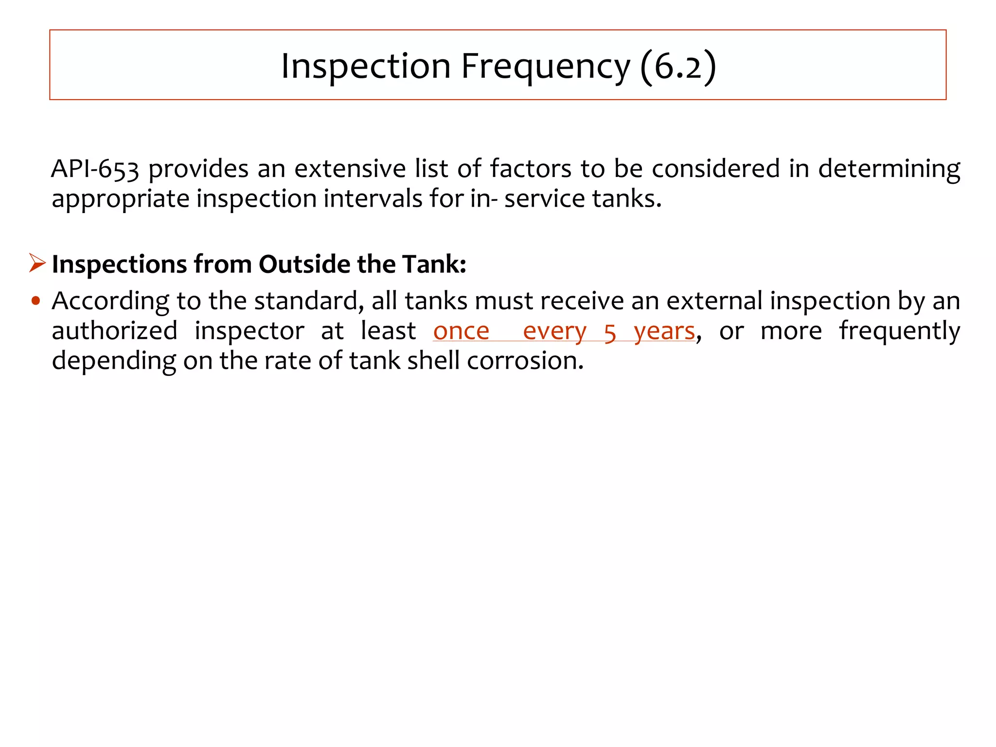 Inspection Frequency (6.2)
API-653 provides an extensive list of factors to be considered in determining
appropriate inspection intervals for in- service tanks.
Inspections from Outside the Tank:
• According to the standard, all tanks must receive an external inspection by an
authorized inspector at least once every 5 years, or more frequently
depending on the rate of tank shell corrosion.
 