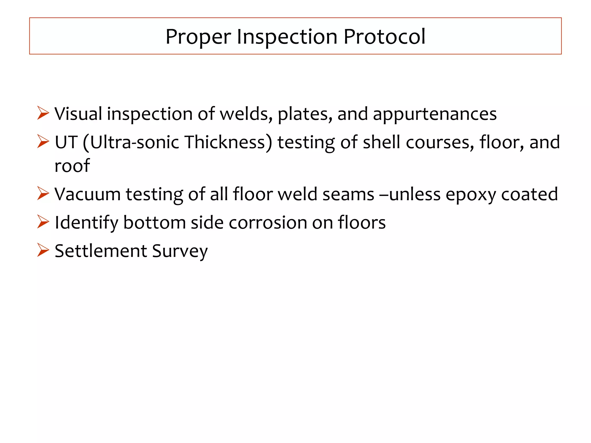 Proper Inspection Protocol
 Visual inspection of welds, plates, and appurtenances
 UT (Ultra-sonic Thickness) testing of shell courses, floor, and
roof
 Vacuum testing of all floor weld seams –unless epoxy coated
 Identify bottom side corrosion on floors
 Settlement Survey
 