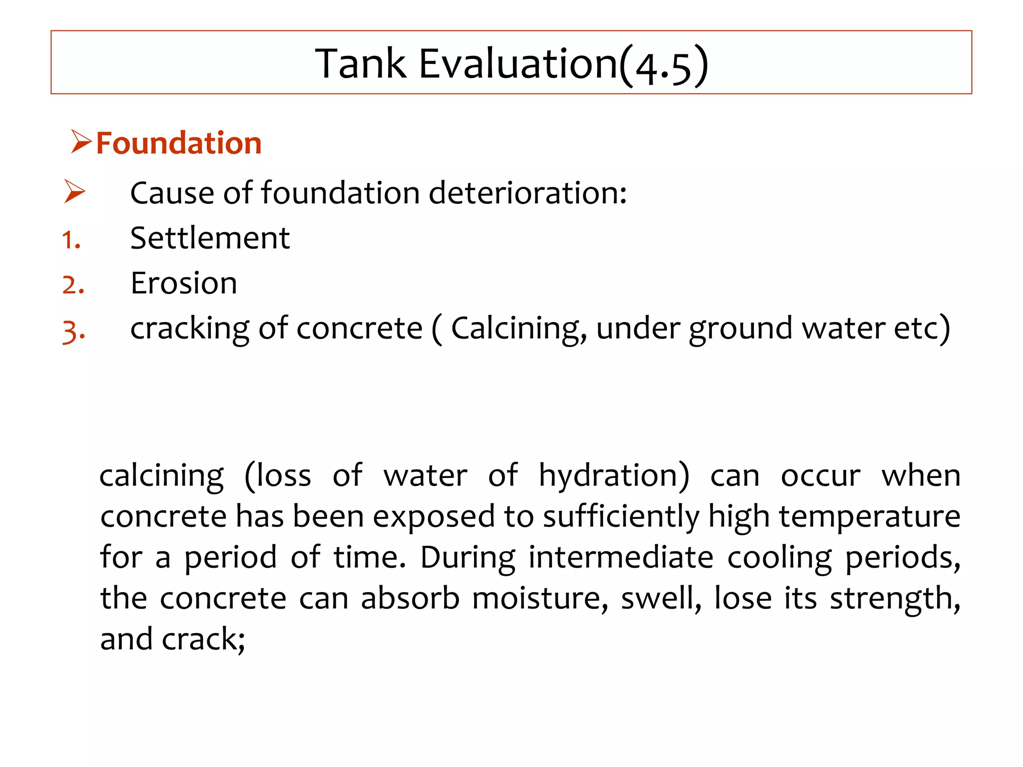 Tank Evaluation(4.5)
 Cause of foundation deterioration:
1. Settlement
2. Erosion
3. cracking of concrete ( Calcining, under ground water etc)
calcining (loss of water of hydration) can occur when
concrete has been exposed to sufficiently high temperature
for a period of time. During intermediate cooling periods,
the concrete can absorb moisture, swell, lose its strength,
and crack;
Foundation
 