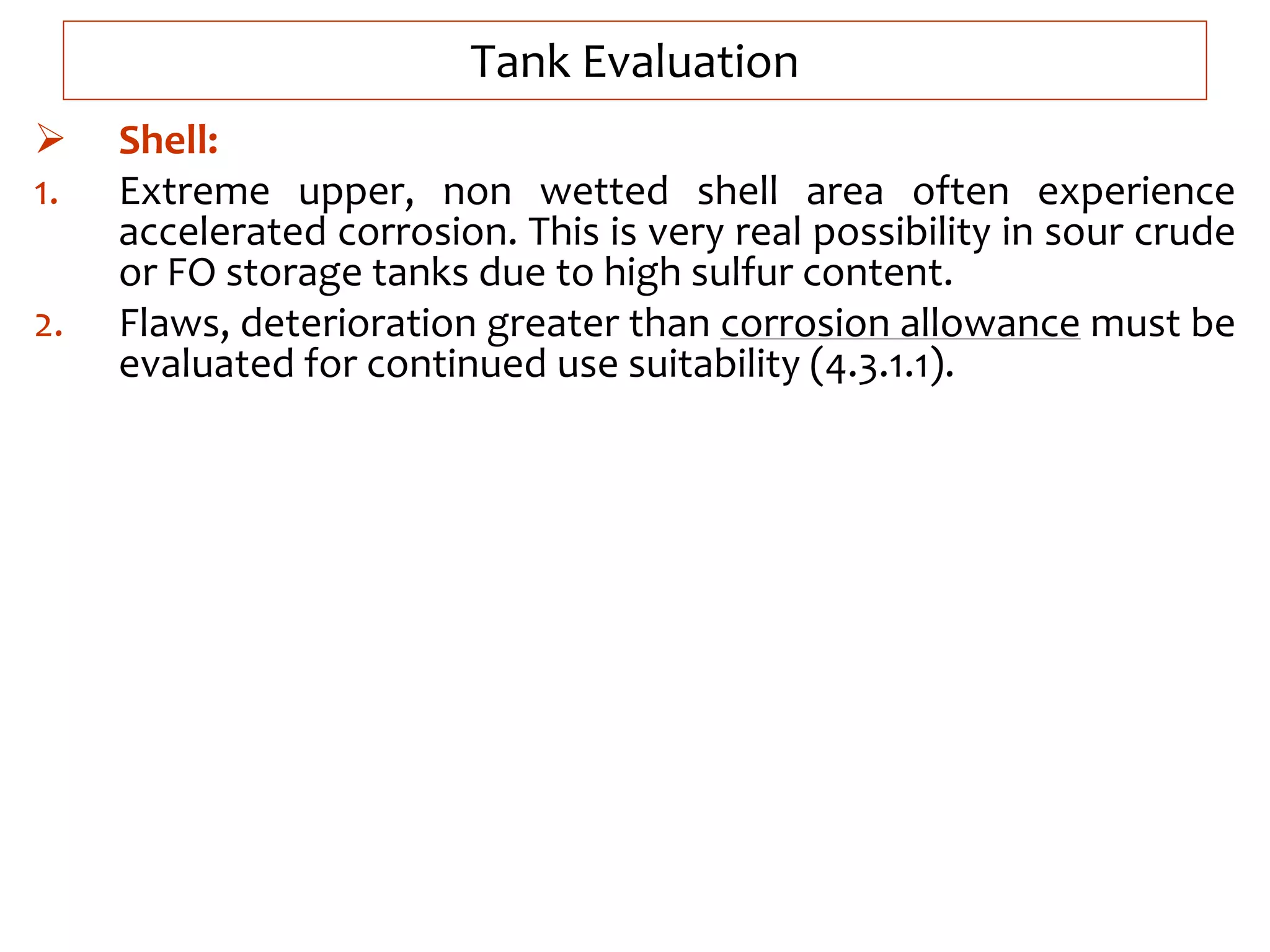 Tank Evaluation
 Shell:
1. Extreme upper, non wetted shell area often experience
accelerated corrosion. This is very real possibility in sour crude
or FO storage tanks due to high sulfur content.
2. Flaws, deterioration greater than corrosion allowance must be
evaluated for continued use suitability (4.3.1.1).
 