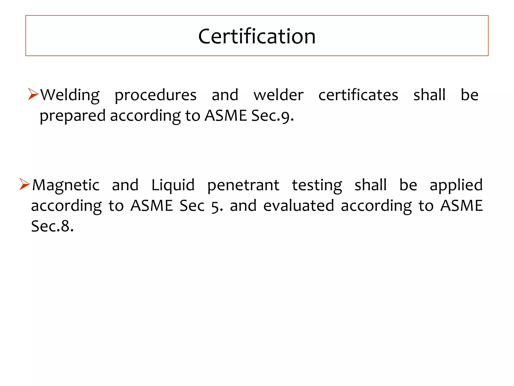 Certification
Welding procedures and welder certificates shall be
prepared according to ASME Sec.9.
Magnetic and Liquid penetrant testing shall be applied
according to ASME Sec 5. and evaluated according to ASME
Sec.8.
 