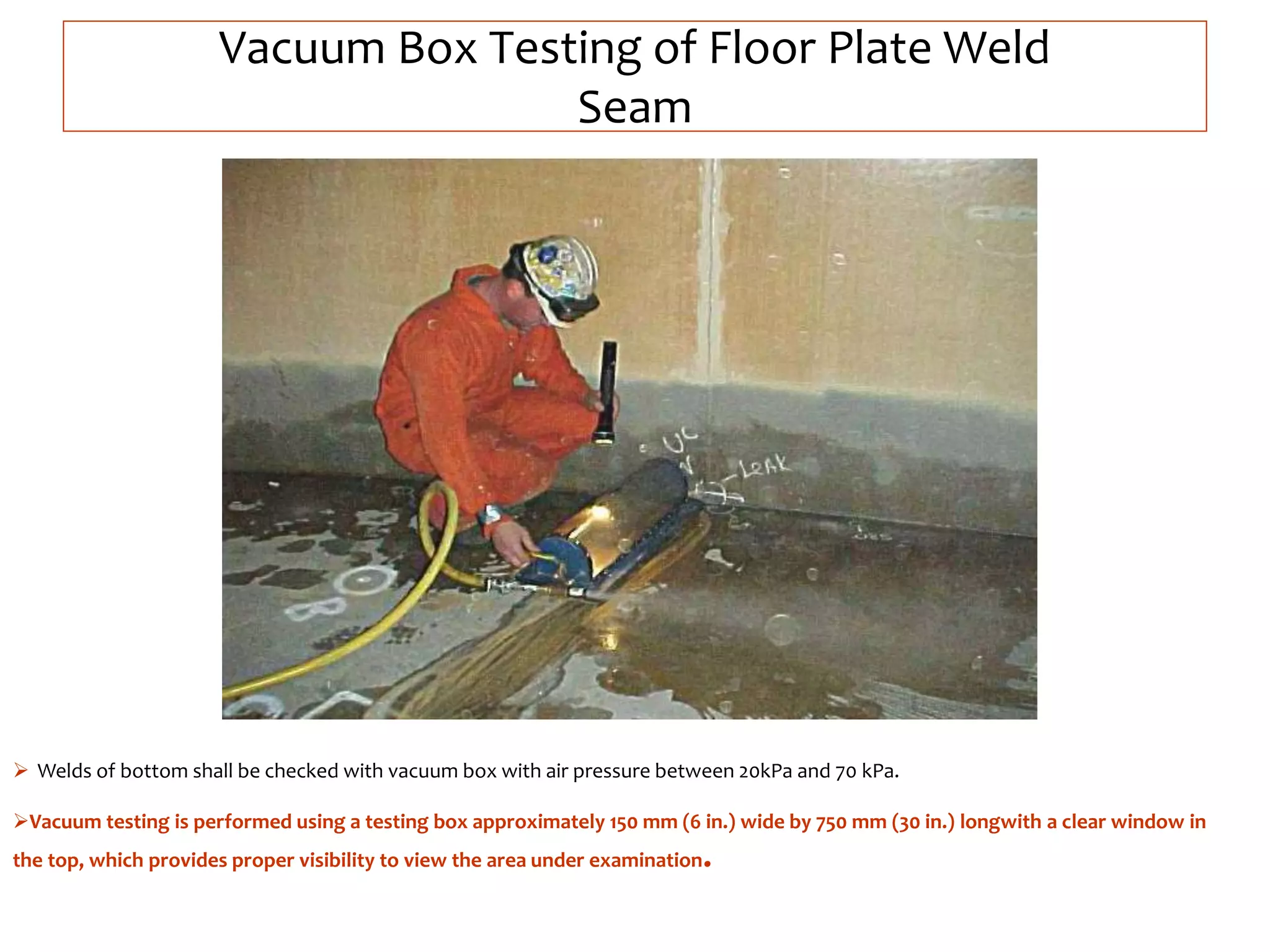 Vacuum Box Testing of Floor Plate Weld
Seam
 Welds of bottom shall be checked with vacuum box with air pressure between 20kPa and 70 kPa.
Vacuum testing is performed using a testing box approximately 150 mm (6 in.) wide by 750 mm (30 in.) longwith a clear window in
the top, which provides proper visibility to view the area under examination.
 
