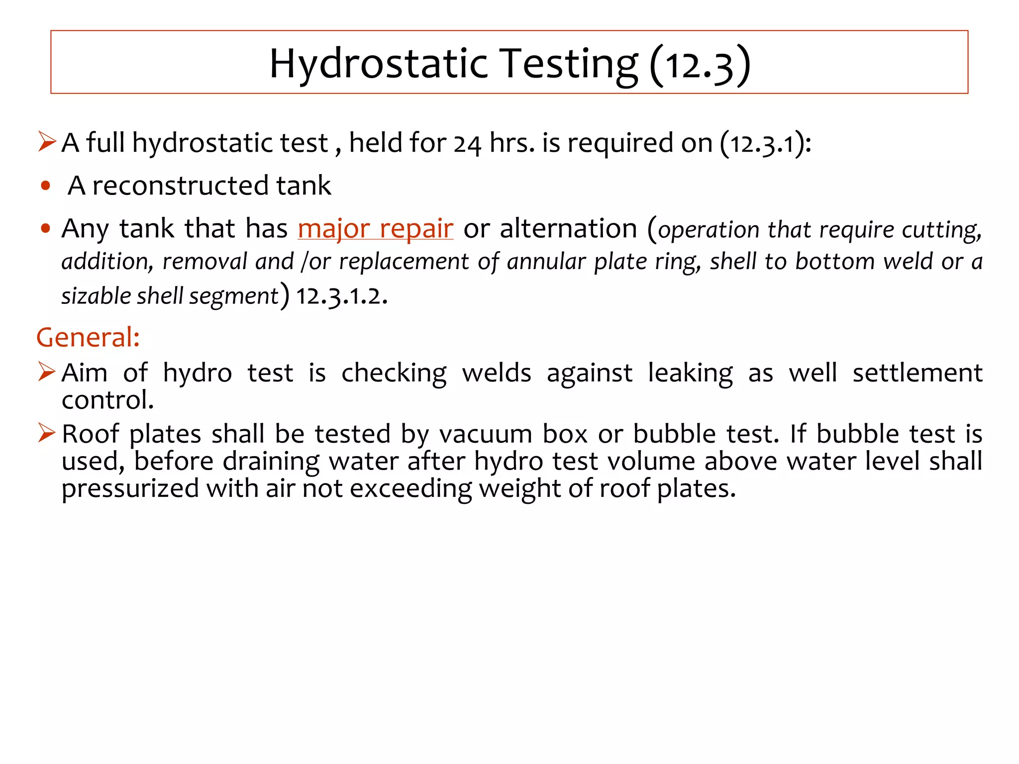 Hydrostatic Testing (12.3)
A full hydrostatic test , held for 24 hrs. is required on (12.3.1):
• A reconstructed tank
• Any tank that has major repair or alternation (operation that require cutting,
addition, removal and /or replacement of annular plate ring, shell to bottom weld or a
sizable shell segment) 12.3.1.2.
General:
Aim of hydro test is checking welds against leaking as well settlement
control.
Roof plates shall be tested by vacuum box or bubble test. If bubble test is
used, before draining water after hydro test volume above water level shall
pressurized with air not exceeding weight of roof plates.
 