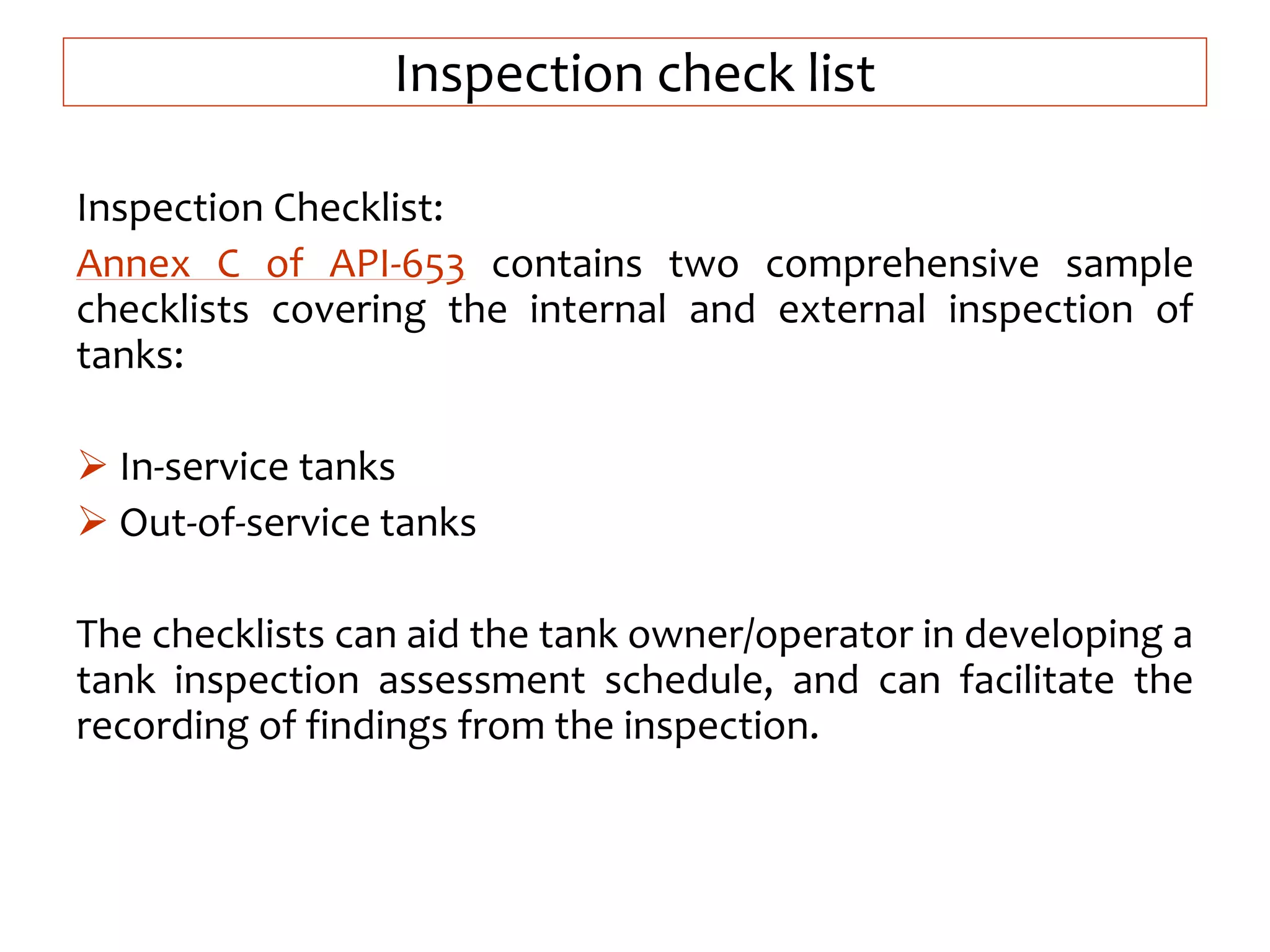 Inspection check list
Inspection Checklist:
Annex C of API-653 contains two comprehensive sample
checklists covering the internal and external inspection of
tanks:
 In-service tanks
 Out-of-service tanks
The checklists can aid the tank owner/operator in developing a
tank inspection assessment schedule, and can facilitate the
recording of findings from the inspection.
 