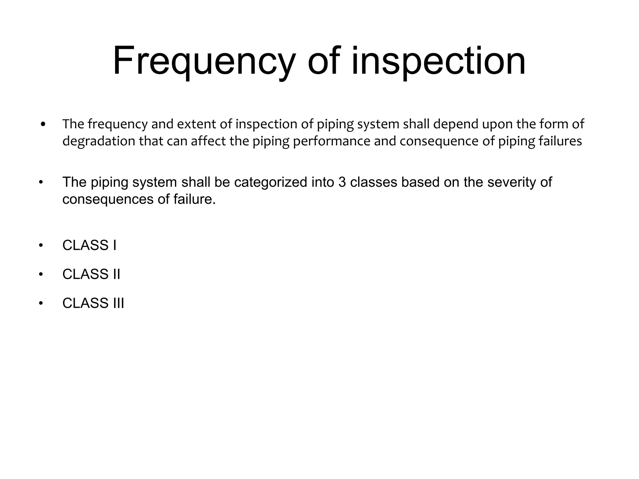 Frequency of inspection
• The frequency and extent of inspection of piping system shall depend upon the form of
degradation that can affect the piping performance and consequence of piping failures
• The piping system shall be categorized into 3 classes based on the severity of
consequences of failure.
• CLASS I
• CLASS II
• CLASS III
 