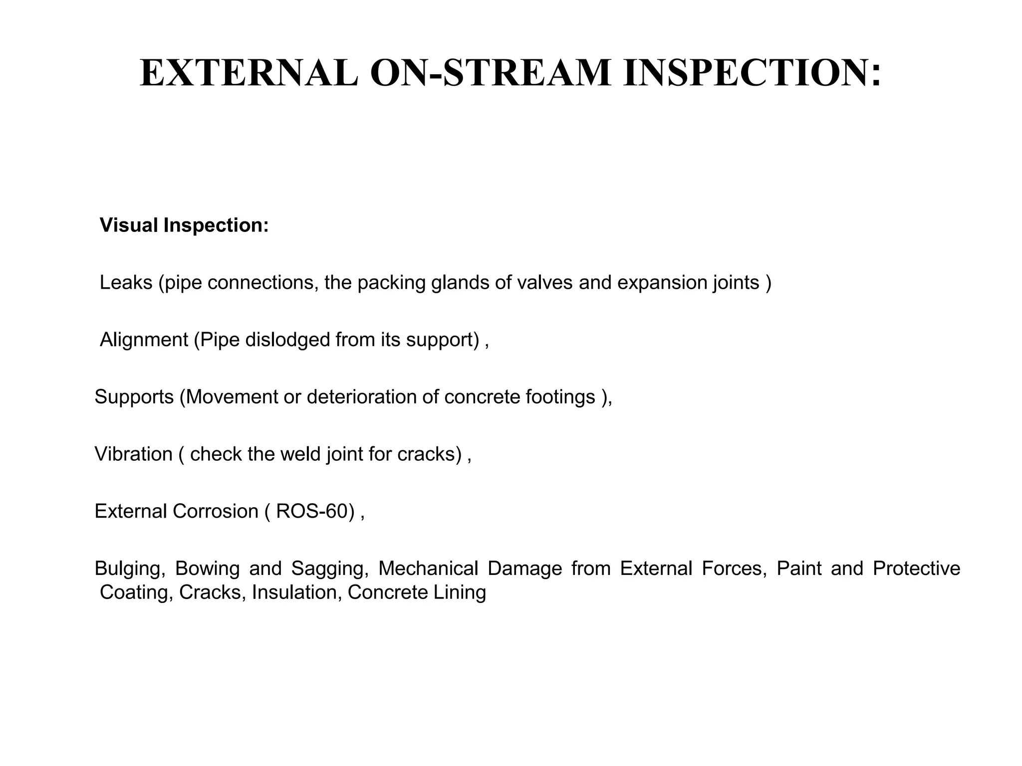EXTERNAL ON-STREAM INSPECTION:
Visual Inspection:
Leaks (pipe connections, the packing glands of valves and expansion joints )
Alignment (Pipe dislodged from its support) ,
Supports (Movement or deterioration of concrete footings ),
Vibration ( check the weld joint for cracks) ,
External Corrosion ( ROS-60) ,
Bulging, Bowing and Sagging, Mechanical Damage from External Forces, Paint and Protective
Coating, Cracks, Insulation, Concrete Lining
 