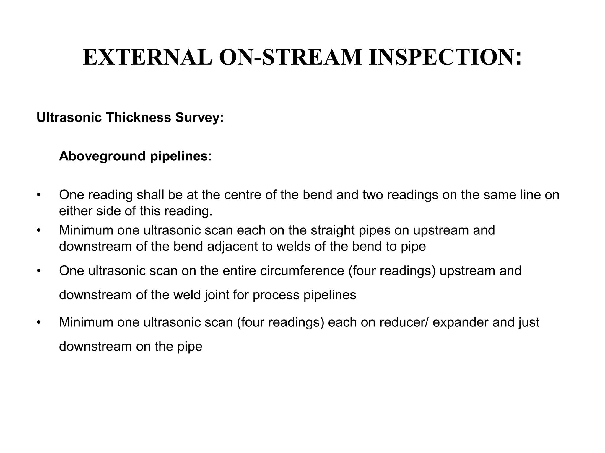 EXTERNAL ON-STREAM INSPECTION:
Ultrasonic Thickness Survey:
Aboveground pipelines:
• One reading shall be at the centre of the bend and two readings on the same line on
either side of this reading.
• Minimum one ultrasonic scan each on the straight pipes on upstream and
downstream of the bend adjacent to welds of the bend to pipe
• One ultrasonic scan on the entire circumference (four readings) upstream and
downstream of the weld joint for process pipelines
• Minimum one ultrasonic scan (four readings) each on reducer/ expander and just
downstream on the pipe
 
