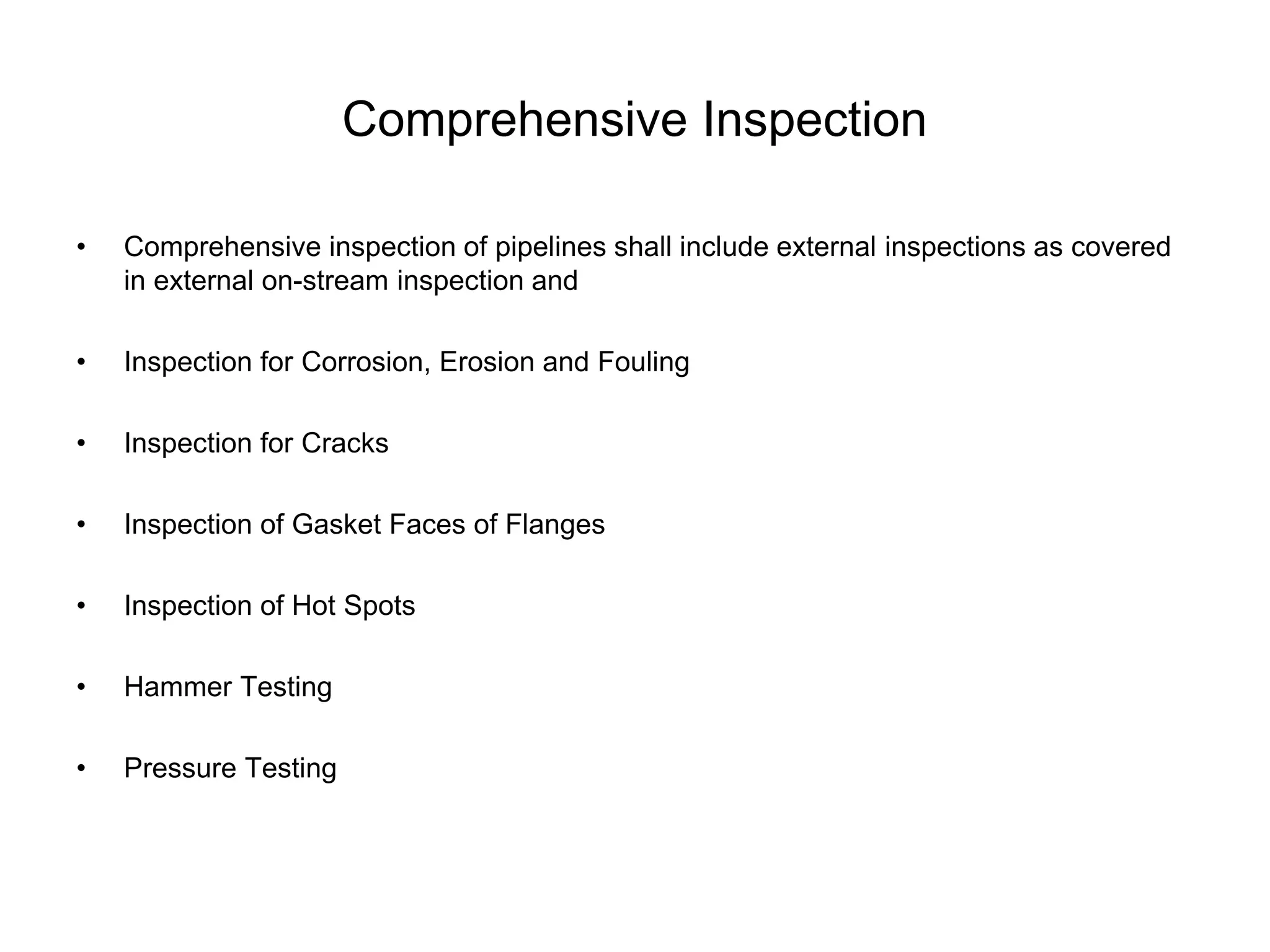 Comprehensive Inspection
• Comprehensive inspection of pipelines shall include external inspections as covered
in external on-stream inspection and
• Inspection for Corrosion, Erosion and Fouling
• Inspection for Cracks
• Inspection of Gasket Faces of Flanges
• Inspection of Hot Spots
• Hammer Testing
• Pressure Testing
 