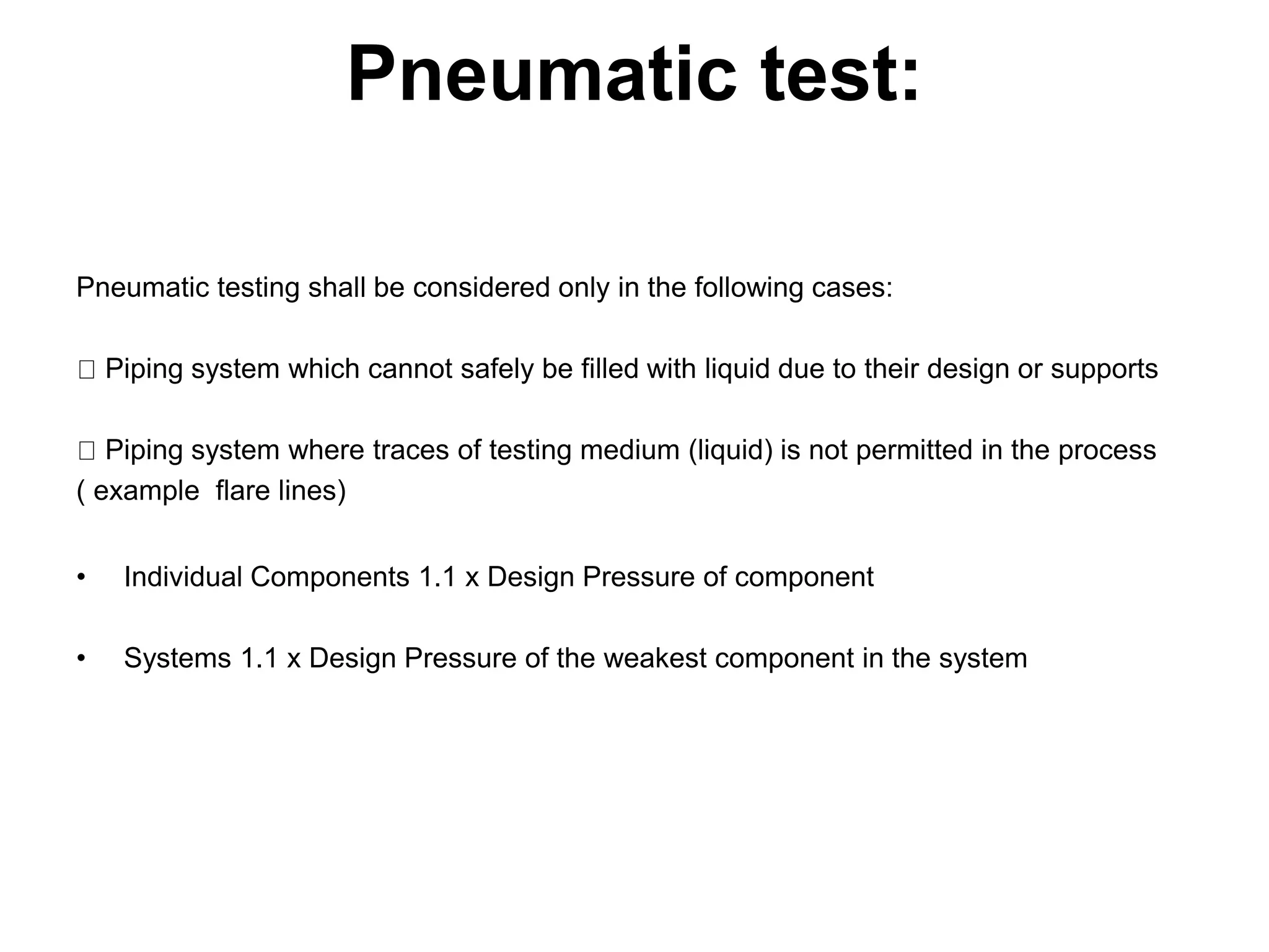 Pneumatic test:
Pneumatic testing shall be considered only in the following cases:
Piping system which cannot safely be filled with liquid due to their design or supports
Piping system where traces of testing medium (liquid) is not permitted in the process
( example flare lines)
• Individual Components 1.1 x Design Pressure of component
• Systems 1.1 x Design Pressure of the weakest component in the system
 