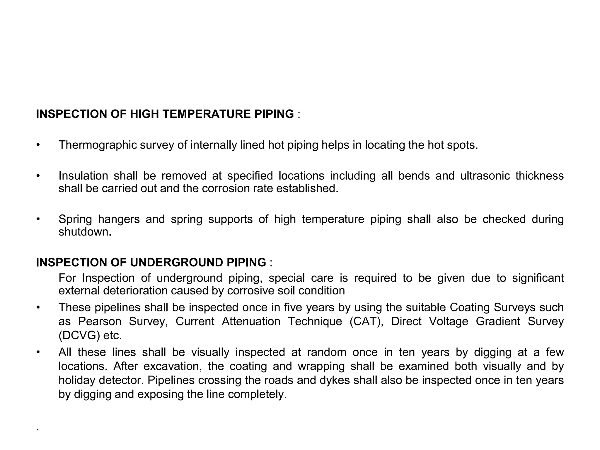 INSPECTION OF HIGH TEMPERATURE PIPING :
• Thermographic survey of internally lined hot piping helps in locating the hot spots.
• Insulation shall be removed at specified locations including all bends and ultrasonic thickness
shall be carried out and the corrosion rate established.
• Spring hangers and spring supports of high temperature piping shall also be checked during
shutdown.
INSPECTION OF UNDERGROUND PIPING :
For Inspection of underground piping, special care is required to be given due to significant
external deterioration caused by corrosive soil condition
• These pipelines shall be inspected once in five years by using the suitable Coating Surveys such
as Pearson Survey, Current Attenuation Technique (CAT), Direct Voltage Gradient Survey
(DCVG) etc.
• All these lines shall be visually inspected at random once in ten years by digging at a few
locations. After excavation, the coating and wrapping shall be examined both visually and by
holiday detector. Pipelines crossing the roads and dykes shall also be inspected once in ten years
by digging and exposing the line completely.
.
 