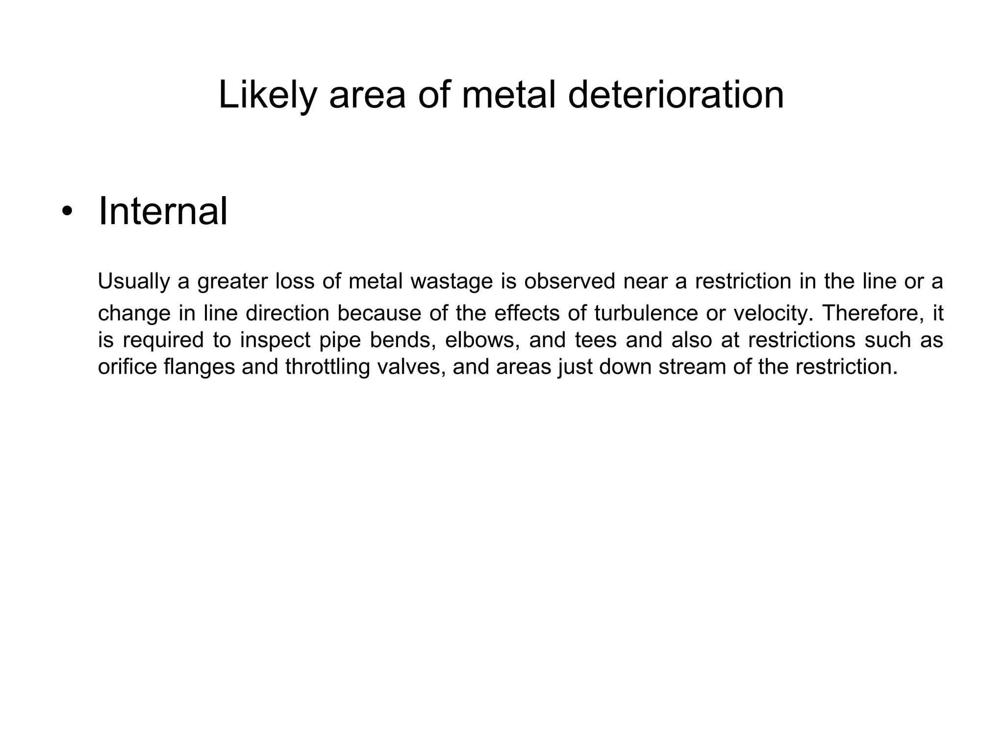Likely area of metal deterioration
• Internal
Usually a greater loss of metal wastage is observed near a restriction in the line or a
change in line direction because of the effects of turbulence or velocity. Therefore, it
is required to inspect pipe bends, elbows, and tees and also at restrictions such as
orifice flanges and throttling valves, and areas just down stream of the restriction.
 