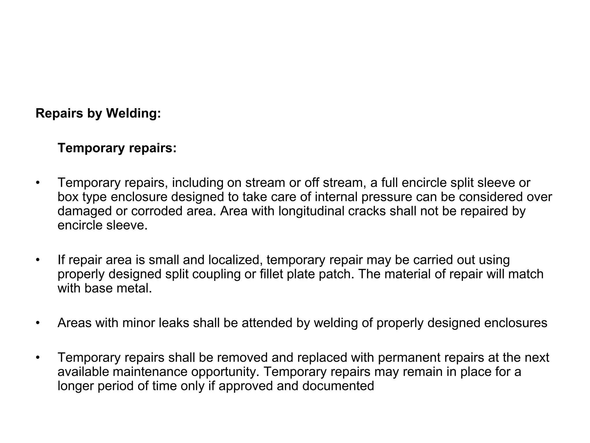 Repairs by Welding:
Temporary repairs:
• Temporary repairs, including on stream or off stream, a full encircle split sleeve or
box type enclosure designed to take care of internal pressure can be considered over
damaged or corroded area. Area with longitudinal cracks shall not be repaired by
encircle sleeve.
• If repair area is small and localized, temporary repair may be carried out using
properly designed split coupling or fillet plate patch. The material of repair will match
with base metal.
• Areas with minor leaks shall be attended by welding of properly designed enclosures
• Temporary repairs shall be removed and replaced with permanent repairs at the next
available maintenance opportunity. Temporary repairs may remain in place for a
longer period of time only if approved and documented
 