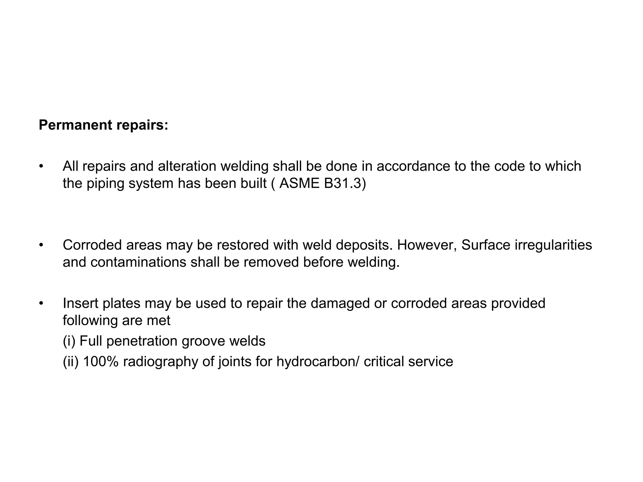 Permanent repairs:
• All repairs and alteration welding shall be done in accordance to the code to which
the piping system has been built ( ASME B31.3)
• Corroded areas may be restored with weld deposits. However, Surface irregularities
and contaminations shall be removed before welding.
• Insert plates may be used to repair the damaged or corroded areas provided
following are met
(i) Full penetration groove welds
(ii) 100% radiography of joints for hydrocarbon/ critical service
 