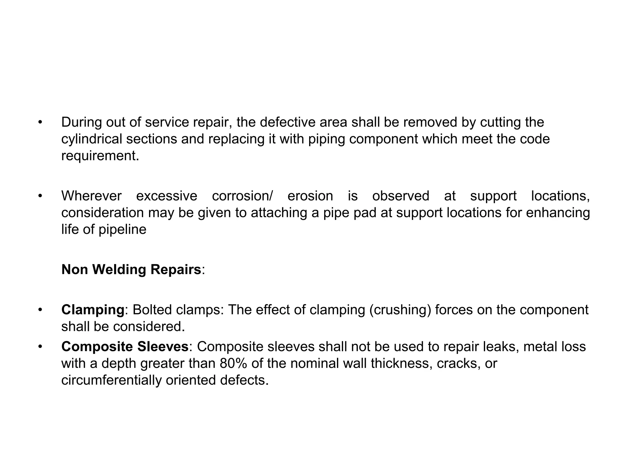 • During out of service repair, the defective area shall be removed by cutting the
cylindrical sections and replacing it with piping component which meet the code
requirement.
• Wherever excessive corrosion/ erosion is observed at support locations,
consideration may be given to attaching a pipe pad at support locations for enhancing
life of pipeline
Non Welding Repairs:
• Clamping: Bolted clamps: The effect of clamping (crushing) forces on the component
shall be considered.
• Composite Sleeves: Composite sleeves shall not be used to repair leaks, metal loss
with a depth greater than 80% of the nominal wall thickness, cracks, or
circumferentially oriented defects.
 