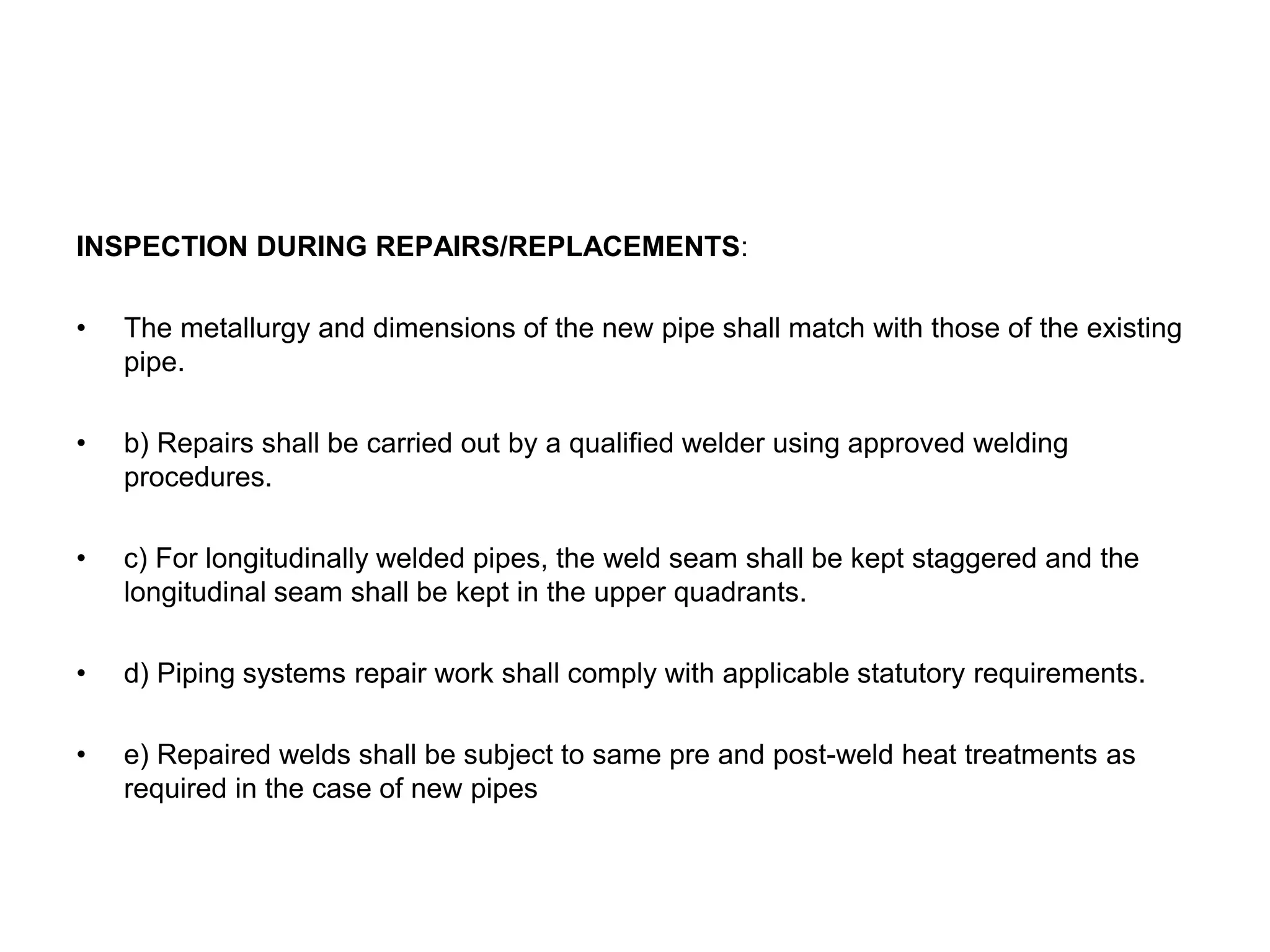 INSPECTION DURING REPAIRS/REPLACEMENTS:
• The metallurgy and dimensions of the new pipe shall match with those of the existing
pipe.
• b) Repairs shall be carried out by a qualified welder using approved welding
procedures.
• c) For longitudinally welded pipes, the weld seam shall be kept staggered and the
longitudinal seam shall be kept in the upper quadrants.
• d) Piping systems repair work shall comply with applicable statutory requirements.
• e) Repaired welds shall be subject to same pre and post-weld heat treatments as
required in the case of new pipes
 