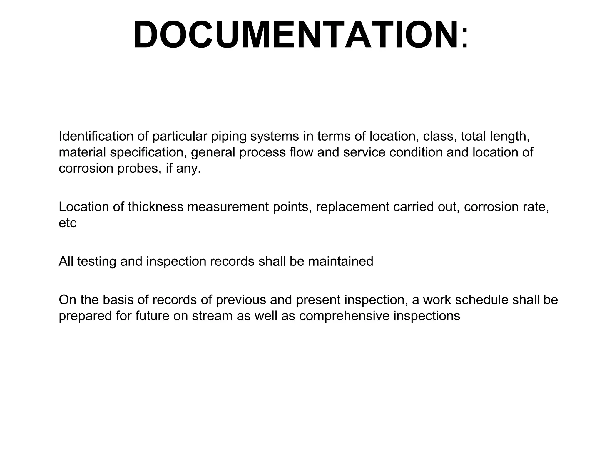 DOCUMENTATION:
Identification of particular piping systems in terms of location, class, total length,
material specification, general process flow and service condition and location of
corrosion probes, if any.
Location of thickness measurement points, replacement carried out, corrosion rate,
etc
All testing and inspection records shall be maintained
On the basis of records of previous and present inspection, a work schedule shall be
prepared for future on stream as well as comprehensive inspections
 