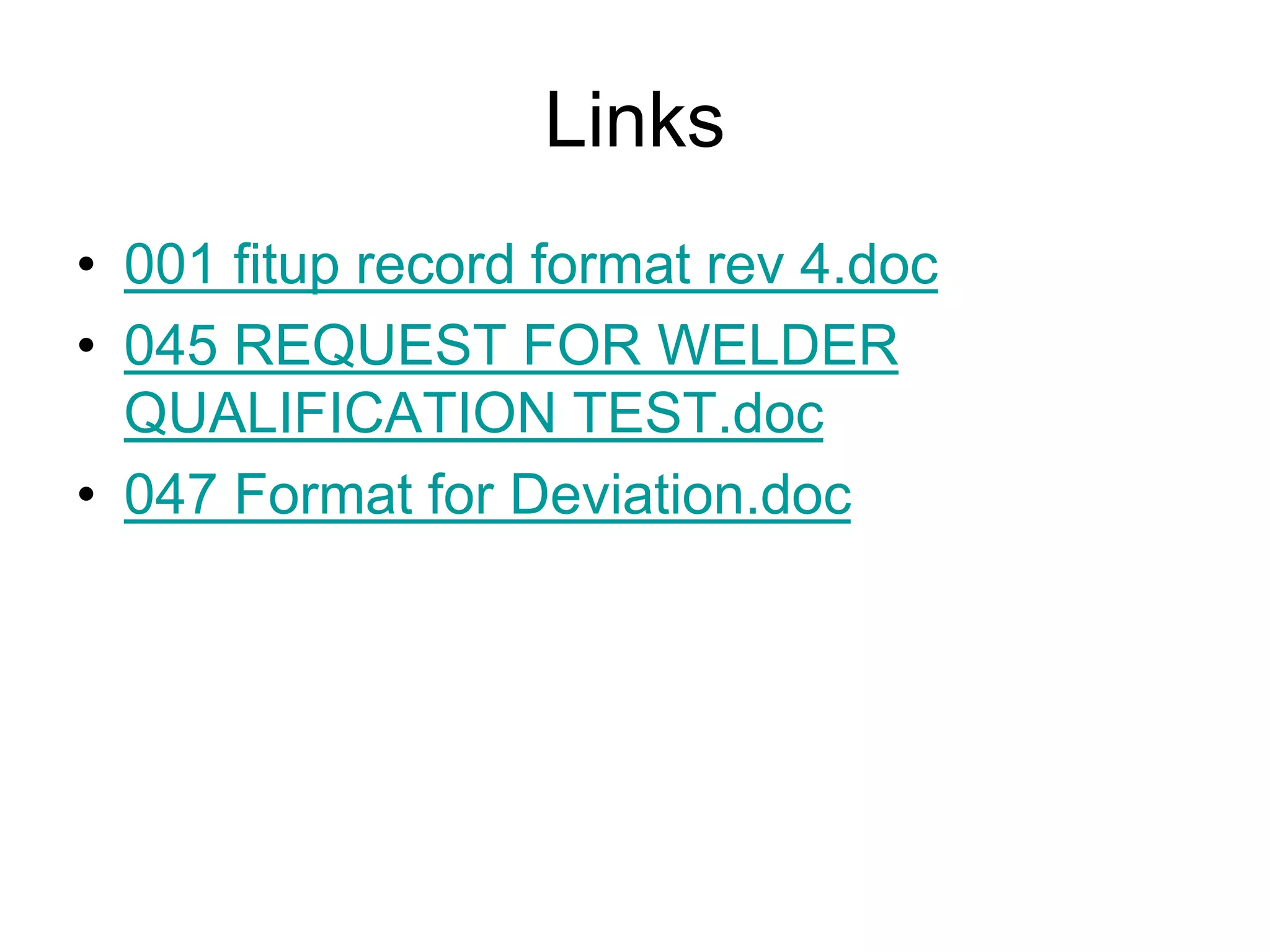 Links
• 001 fitup record format rev 4.doc
• 045 REQUEST FOR WELDER
QUALIFICATION TEST.doc
• 047 Format for Deviation.doc
 