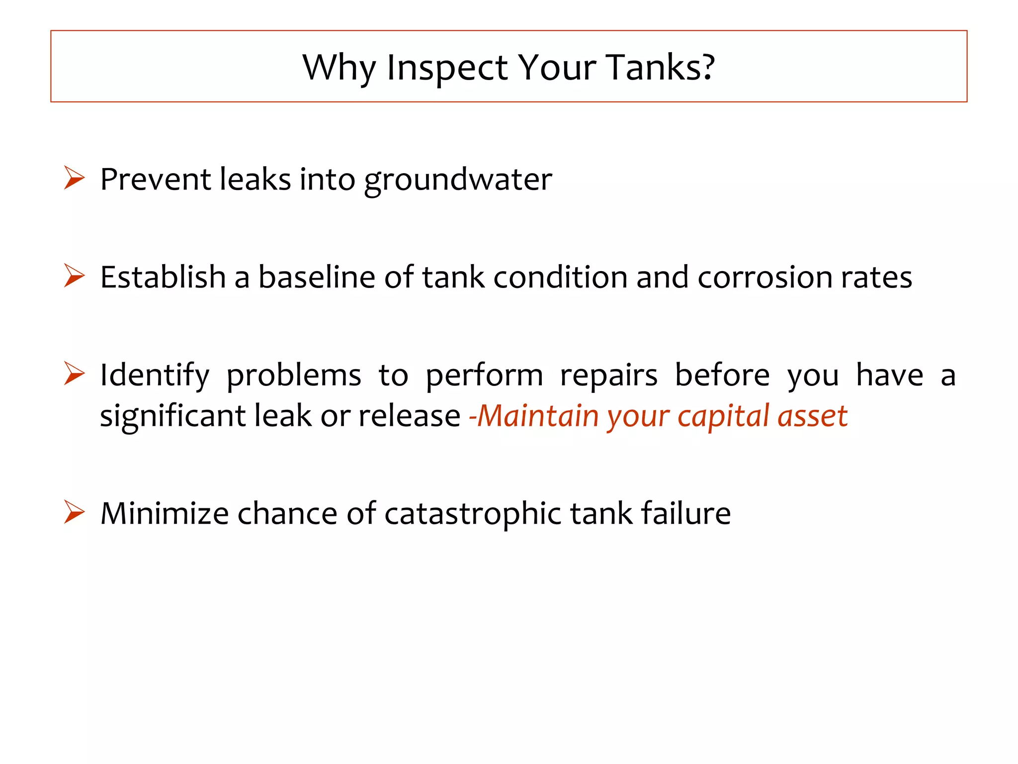  Prevent leaks into groundwater
 Establish a baseline of tank condition and corrosion rates
 Identify problems to perform repairs before you have a
significant leak or release -Maintain your capital asset
 Minimize chance of catastrophic tank failure
Why Inspect Your Tanks?
 