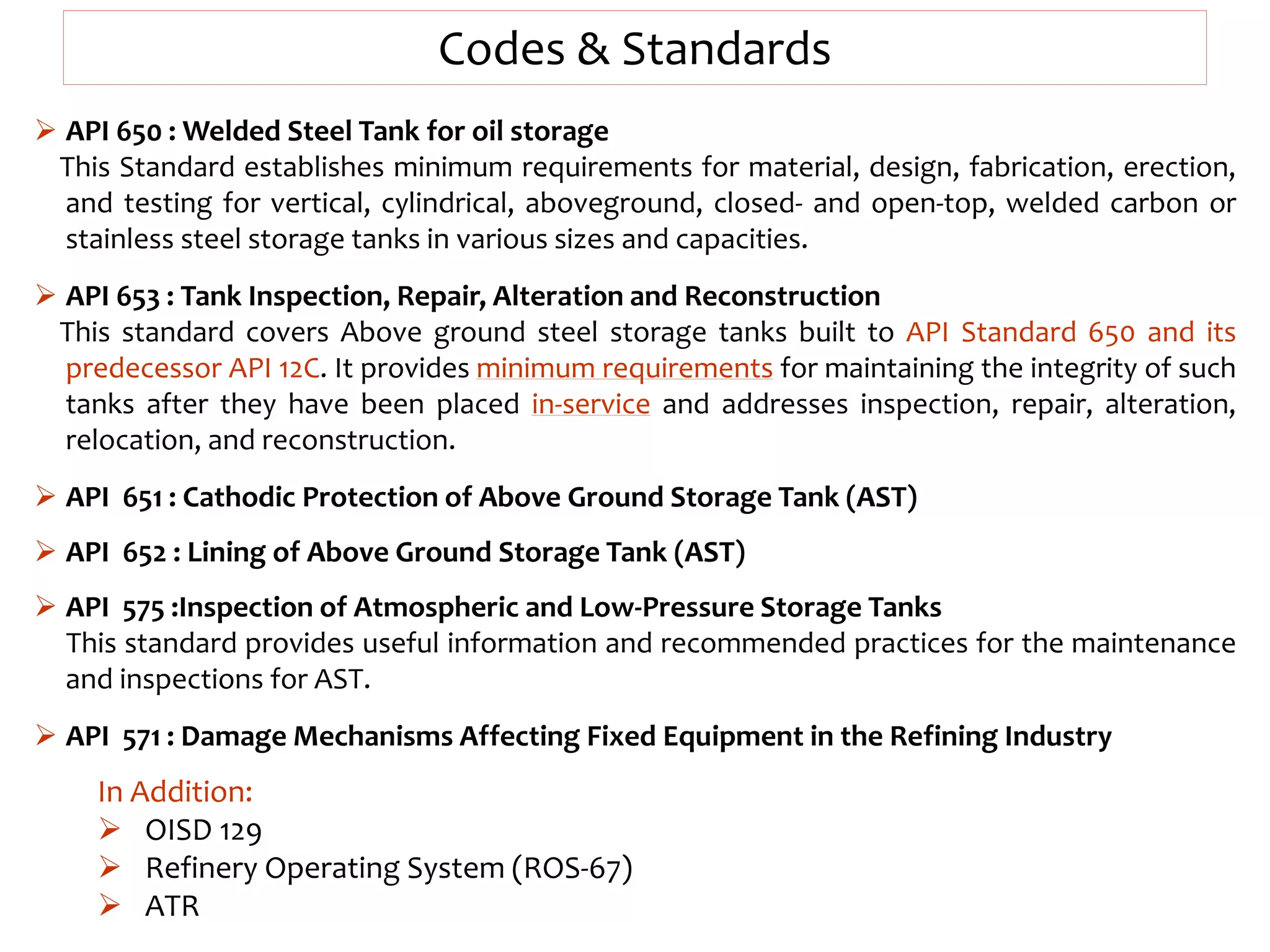 In Addition:
 OISD 129
 Refinery Operating System (ROS-67)
 ATR
Codes & Standards
 API 650 : Welded Steel Tank for oil storage
This Standard establishes minimum requirements for material, design, fabrication, erection,
and testing for vertical, cylindrical, aboveground, closed- and open-top, welded carbon or
stainless steel storage tanks in various sizes and capacities.
 API 653 : Tank Inspection, Repair, Alteration and Reconstruction
This standard covers Above ground steel storage tanks built to API Standard 650 and its
predecessor API 12C. It provides minimum requirements for maintaining the integrity of such
tanks after they have been placed in-service and addresses inspection, repair, alteration,
relocation, and reconstruction.
 API 651 : Cathodic Protection of Above Ground Storage Tank (AST)
 API 652 : Lining of Above Ground Storage Tank (AST)
 API 575 :Inspection of Atmospheric and Low-Pressure Storage Tanks
This standard provides useful information and recommended practices for the maintenance
and inspections for AST.
 API 571 : Damage Mechanisms Affecting Fixed Equipment in the Refining Industry
 