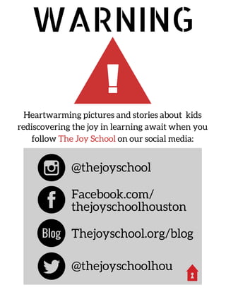 !
WARNING
Heartwarming pictures and stories about kids
rediscovering the joy in learning await when you
follow The Joy School on our social media:
@thejoyschool
@thejoyschoolhou
Facebook.com/
thejoyschoolhouston
Thejoyschool.org/blogBlog
 