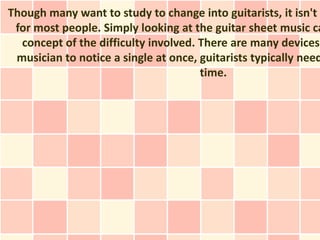 Though many want to study to change into guitarists, it isn't a
 for most people. Simply looking at the guitar sheet music ca
  concept of the difficulty involved. There are many devices
 musician to notice a single at once, guitarists typically need
                                      time.
 