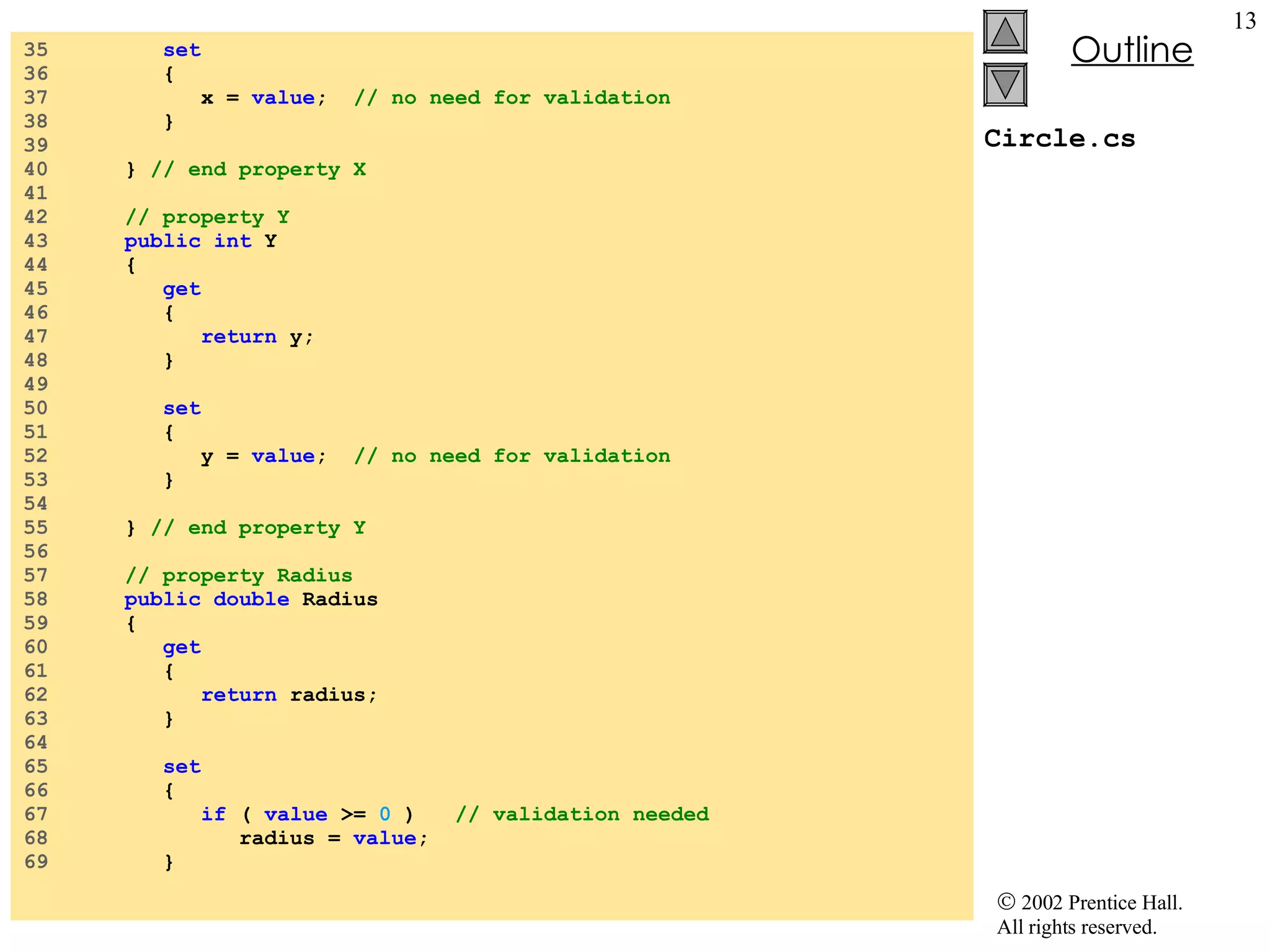 Circle.cs 35  set 36  { 37  x =  value ;  // no need for validation 38  } 39  40  }  // end property X 41  42  // property Y 43  public int  Y 44  { 45  get 46  { 47  return  y; 48  } 49  50  set 51  { 52  y =  value ;  // no need for validation 53  } 54  55  }  // end property Y 56  57  // property Radius 58  public double  Radius 59  { 60  get 61  { 62  return  radius; 63  } 64  65  set 66  { 67  if  (  value  >=  0  )  // validation needed 68  radius =  value ; 69  } 