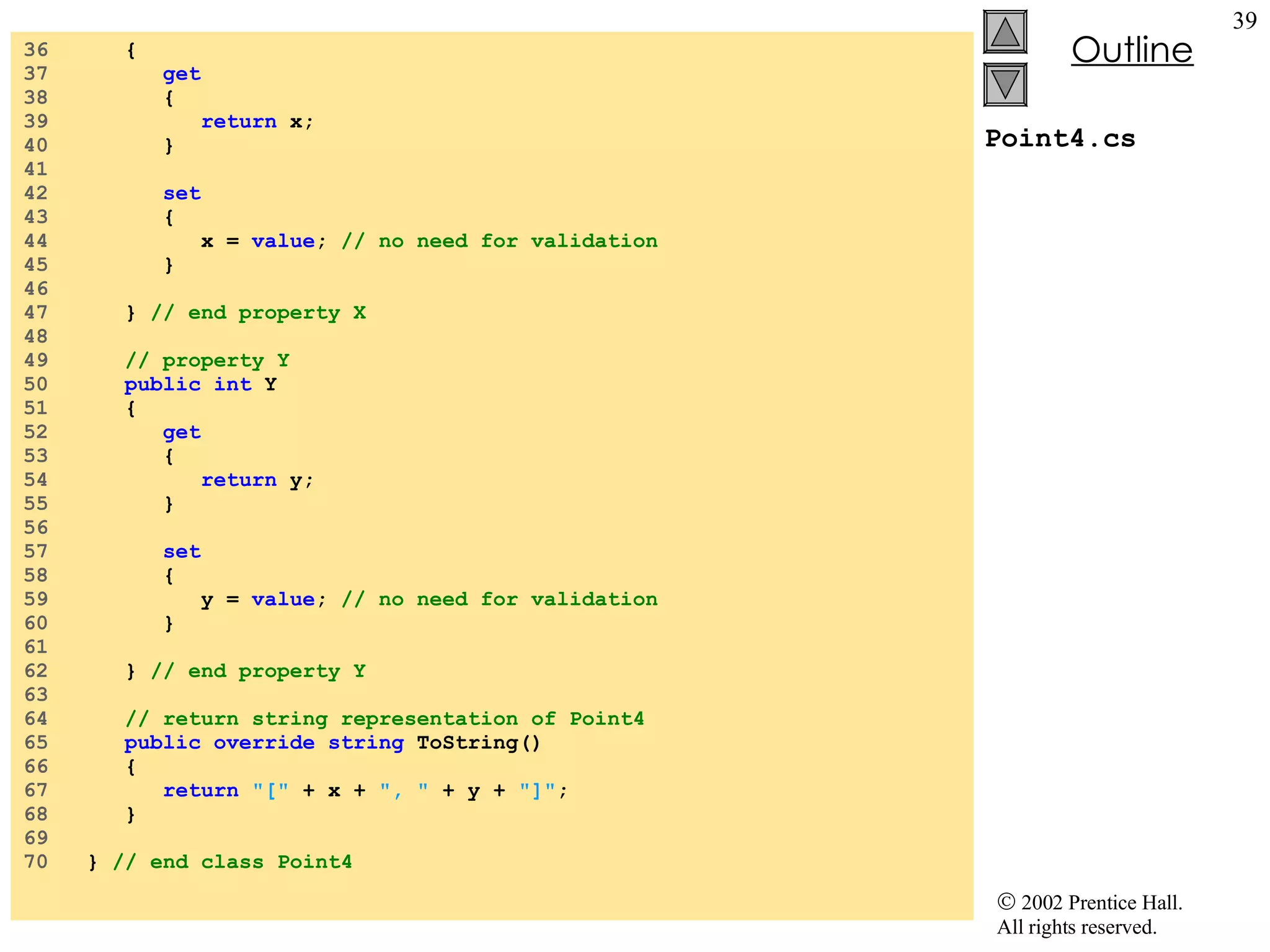 Point4.cs 36  { 37  get 38  { 39  return  x; 40  } 41  42  set 43  { 44  x =  value ;  // no need for validation 45  } 46  47  }  // end property X 48  49  // property Y  50  public int  Y 51  { 52  get 53  { 54  return  y; 55  } 56  57  set 58  { 59  y =  value ;  // no need for validation 60  } 61  62  }  // end property Y 63  64  // return string representation of Point4 65  public override string  ToString() 66  { 67  return   &quot;[&quot;  + x +  &quot;, &quot;  + y +  &quot;]&quot; ; 68  } 69  70  }  // end class Point4 