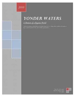 2010


   YONDER WATERS
   A Memoir of a Bygone World
   Authored by Eridanus, and published on the global internet by N. G. Zhang. Made available to the public at:
   http://yonderarts.yolasite.com/; also available in print format…




                                                                               [Type the author name]
                                                                             [Type the company name]
                                                                                           1/1/2010
 