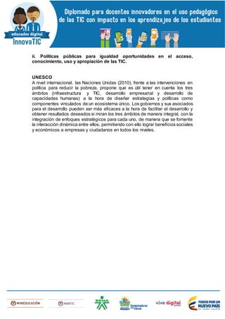 ii. Políticas públicas para igualdad oportunidades en el acceso,
conocimiento, uso y apropiación de las TIC.
UNESCO
A nivel internacional, las Naciones Unidas (2010), frente a las intervenciones en
política para reducir la pobreza, propone que es útil tener en cuenta los tres
ámbitos (infraestructura y TIC, desarrollo empresarial y desarrollo de
capacidades humanas) a la hora de diseñar estrategias y políticas como
componentes vinculados de un ecosistema único. Los gobiernos y sus asociados
para el desarrollo pueden ser más eficaces a la hora de facilitar el desarrollo y
obtener resultados deseados si miran los tres ámbitos de manera integral, con la
integración de enfoques estratégicos para cada uno, de manera que se fomente
la interacción dinámica entre ellos, permitiendo con ello lograr beneficios sociales
y económicos a empresas y ciudadanos en todos los niveles.
 