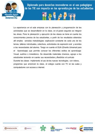 La experiencia en el aula empieza con la planeación y programación de las
actividades que se desarrollarán en la clase, en el grado segundo se integran
las áreas. Para la planeación y ejecución de las clases se tiene en cuenta los
conocimientos previos de los estudiantes, a partir de los resultados obtenidos
allí empleo variadas metodologías: explicación constante de cada uno de los
temas, talleres individuales, colectivos, actividades de expresión oral y acordes
a las necesidades del alumno. Tengo en cuenta el DUA (Diseño Universal para
el Aprendizaje) que permite conocer los diferentes estilos de aprendizaje:
Visual, auditivo o kinestésico. Se desarrolla materiales diversos, agrupo a los
estudiantes teniendo en cuenta sus necesidades y flexibilizo el currículo
Durante las clases implemento el uso de las nuevas tecnologías, con videos,
programas que amenicen la clase, el colegio cuenta con TV en las aulas y
computadores con acceso a internet.