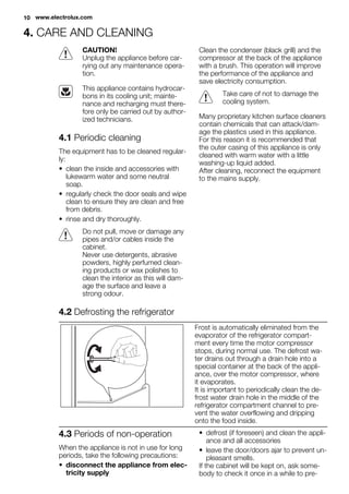 4. CARE AND CLEANING
CAUTION!
Unplug the appliance before car-
rying out any maintenance opera-
tion.
This appliance contains hydrocar-
bons in its cooling unit; mainte-
nance and recharging must there-
fore only be carried out by author-
ized technicians.
4.1 Periodic cleaning
The equipment has to be cleaned regular-
ly:
• clean the inside and accessories with
lukewarm water and some neutral
soap.
• regularly check the door seals and wipe
clean to ensure they are clean and free
from debris.
• rinse and dry thoroughly.
Do not pull, move or damage any
pipes and/or cables inside the
cabinet.
Never use detergents, abrasive
powders, highly perfumed clean-
ing products or wax polishes to
clean the interior as this will dam-
age the surface and leave a
strong odour.
Clean the condenser (black grill) and the
compressor at the back of the appliance
with a brush. This operation will improve
the performance of the appliance and
save electricity consumption.
Take care of not to damage the
cooling system.
Many proprietary kitchen surface cleaners
contain chemicals that can attack/dam-
age the plastics used in this appliance.
For this reason it is recommended that
the outer casing of this appliance is only
cleaned with warm water with a little
washing-up liquid added.
After cleaning, reconnect the equipment
to the mains supply.
4.2 Defrosting the refrigerator
Frost is automatically eliminated from the
evaporator of the refrigerator compart-
ment every time the motor compressor
stops, during normal use. The defrost wa-
ter drains out through a drain hole into a
special container at the back of the appli-
ance, over the motor compressor, where
it evaporates.
It is important to periodically clean the de-
frost water drain hole in the middle of the
refrigerator compartment channel to pre-
vent the water overflowing and dripping
onto the food inside.
4.3 Periods of non-operation
When the appliance is not in use for long
periods, take the following precautions:
• disconnect the appliance from elec-
tricity supply
• defrost (if foreseen) and clean the appli-
ance and all accessories
• leave the door/doors ajar to prevent un-
pleasant smells.
If the cabinet will be kept on, ask some-
body to check it once in a while to pre-
10 www.electrolux.com
 