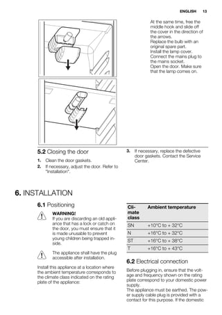 At the same time, free the
middle hook and slide off
the cover in the direction of
the arrows.
Replace the bulb with an
original spare part.
Install the lamp cover.
Connect the mains plug to
the mains socket.
Open the door. Make sure
that the lamp comes on.
5.2 Closing the door
1. Clean the door gaskets.
2. If necessary, adjust the door. Refer to
"Installation".
3. If necessary, replace the defective
door gaskets. Contact the Service
Center.
6. INSTALLATION
6.1 Positioning
WARNING!
If you are discarding an old appli-
ance that has a lock or catch on
the door, you must ensure that it
is made unusable to prevent
young children being trapped in-
side.
The appliance shall have the plug
accessible after installation.
Install this appliance at a location where
the ambient temperature corresponds to
the climate class indicated on the rating
plate of the appliance:
Cli-
mate
class
Ambient temperature
SN +10°C to + 32°C
N +16°C to + 32°C
ST +16°C to + 38°C
T +16°C to + 43°C
6.2 Electrical connection
Before plugging in, ensure that the volt-
age and frequency shown on the rating
plate correspond to your domestic power
supply.
The appliance must be earthed. The pow-
er supply cable plug is provided with a
contact for this purpose. If the domestic
ENGLISH 13
 