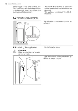 power supply socket is not earthed, con-
nect the appliance to a separate earth in
compliance with current regulations, con-
sulting a qualified electrician.
The manufacturer declines all responsibili-
ty if the above safety precautions are not
observed.
This appliance complies with the E.E.C.
Directives.
6.3 Ventilation requirements
5 cm min.
200 cm2
min.
200 cm2
The airflow behind the appliance must be
sufficient.
6.4 Installing the appliance
CAUTION!
Make sure that the mains cable
can move freely.
Do the following steps:
Apply the adhesive sealing strip to the ap-
pliance as shown in figure.
14 www.electrolux.com
 