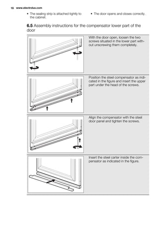 • The sealing strip is attached tightly to
the cabinet.
• The door opens and closes correctly.
6.5 Assembly instructions for the compensator lower part of the
door
With the door open, loosen the two
screws situated in the lower part with-
out unscrewing them completely.
Position the steel compensator as indi-
cated in the figure and insert the upper
part under the head of the screws.
Align the compensator with the steel
door panel and tighten the screws.
Insert the steel carter inside the com-
pensator as indicated in the figure.
16 www.electrolux.com
 