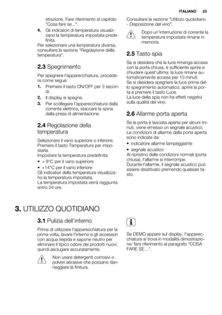 strazione. Fare riferimento al capitolo
"Cosa fare se...".
4. Gli indicatori di temperatura visualiz-
zano la temperatura impostata prede-
finita.
Per selezionare una temperatura diversa,
consultare la sezione "Regolazione della
temperatura".
2.3 Spegnimento
Per spegnere l'apparecchiatura, procede-
re come segue:
1. Premere il tasto ON/OFF per 3 secon-
di.
2. Il display si spegne.
3. Per scollegare l’apparecchiatura dalla
corrente elettrica, staccare la spina
dalla presa di alimentazione.
2.4 Regolazione della
temperatura
Selezionare il vano superiore o inferiore.
Premere il tasto Temperatura per impo-
starla.
Impostare la temperatura predefinita:
• + 8°C per il vano superiore
• +14°C per il vano inferiore
Gli indicatori della temperatura visualizza-
no la temperatura impostata.
La temperatura impostata verrà raggiunta
entro 24 ore.
Consultare la sezione "Utilizzo quotidiano
- Disposizione del vino".
Dopo un'interruzione di corrente la
temperatura impostata rimane in
memoria.
2.5 Tasto spia
Se si desidera che la luce rimanga accesa
con la porta chiusa, è sufficiente aprire e
chiudere quest'ultima: la luce rimane au-
tomaticamente accesa per 10 minuti.
Se si desidera spegnere la luce prima del-
lo spegnimento automatico, aprire la por-
ta e premere il tasto Luce.
La luce della spia non ha effetti negativi
sulla qualità del vino.
2.6 Allarme porta aperta
Se la porta è lasciata aperta per alcuni mi-
nuti, viene emesso un segnale acustico.
Le condizioni di allarme della porta aperta
sono indicate da:
• indicatore allarme lampeggiante
• segnale acustico
Al ripristino delle condizioni normali (porta
chiusa), l'allarme si interrompe.
Durante l'allarme, il segnale acustico può
essere disattivato premendo qualsiasi ta-
sto.
3. UTILIZZO QUOTIDIANO
3.1 Pulizia dell'interno
Prima di utilizzare l'apparecchiatura per la
prima volta, lavare l'interno e gli accessori
con acqua tiepida e sapone neutro per
eliminare il tipico odore dei prodotti nuovi,
quindi asciugare accuratamente.
Non usare detergenti corrosivi o
polveri abrasive che possano dan-
neggiare la finitura.
Se DEMO appare sul display, l'apparec-
chiatura si trova in modalità dimostrazio-
ne: fare riferimento al paragrafo “COSA
FARE SE…”.
ITALIANO 23
 