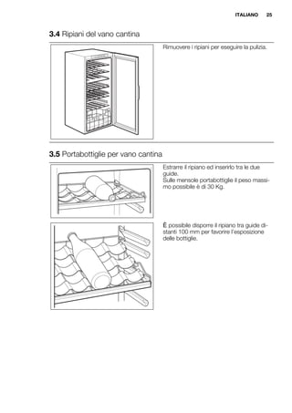 3.4 Ripiani del vano cantina
Rimuovere i ripiani per eseguire la pulizia.
3.5 Portabottiglie per vano cantina
Estrarre il ripiano ed inserirlo tra le due
guide.
Sulle mensole portabottiglie il peso massi-
mo possibile è di 30 Kg.
Ѝ possibile disporre il ripiano tra guide di-
stanti 100 mm per favorire l’esposizione
delle bottiglie.
ITALIANO 25
 
