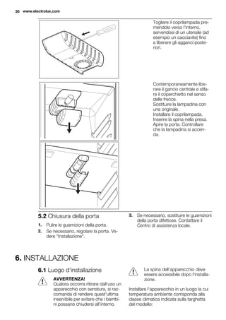 Togliere il coprilampada pre-
mendolo verso l'interno,
servendosi di un utensile (ad
esempio un cacciavite) fino
a liberare gli agganci poste-
riori.
Contemporaneamente libe-
rare il gancio centrale e sfila-
re il coperchietto nel senso
delle frecce.
Sostituire la lampadina con
una originale.
Installare il coprilampada.
Inserire la spina nella presa.
Apire la porta. Controllare
che la lampadina si accen-
da.
5.2 Chiusura della porta
1. Pulire le guarnizioni della porta.
2. Se necessario, regolare la porta. Ve-
dere "Installazione".
3. Se necessario, sostituire le guarnizioni
della porta difettose. Contattare il
Centro di assistenza locale.
6. INSTALLAZIONE
6.1 Luogo d'installazione
AVVERTENZA!
Qualora occorra ritirare dall'uso un
apparecchio con serratura, si rac-
comanda di rendere quest'ultima
inservibile per evitare che i bambi-
ni possano chiudersi all'interno.
La spina dell'apparecchio deve
essere accessibile dopo l'installa-
zione.
Installare l'apparecchio in un luogo la cui
temperatura ambiente corrisponda alla
classe climatica indicata sulla targhetta
del modello:
30 www.electrolux.com
 