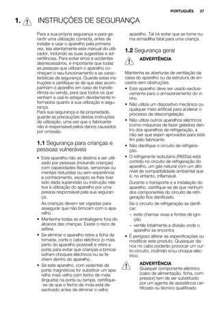 1. INSTRUÇÕES DE SEGURANÇA
Para a sua própria segurança e para ga-
rantir uma utilização correcta, antes de
instalar e usar o aparelho pela primeira
vez, leia atentamente este manual do utili-
zador, incluindo as suas sugestões e ad-
vertências. Para evitar erros e acidentes
desnecessários, é importante que todas
as pessoas que utilizam o aparelho co-
nheçam o seu funcionamento e as carac-
terísticas de segurança. Guarde estas ins-
truções e certifique-se de que elas acom-
panham o aparelho em caso de transfe-
rência ou venda, para que todos os que
venham a usá-lo estejam devidamente in-
formados quanto à sua utilização e segu-
rança.
Para sua segurança e da propriedade,
guarde as precauções destas instruções
de utilização, uma vez que o fabricante
não é responsável pelos danos causados
por omissão.
1.1 Segurança para crianças e
pessoas vulneráveis
• Este aparelho não se destina a ser utili-
zado por pessoas (incluindo crianças)
com capacidades físicas, sensoriais ou
mentais reduzidas ou sem experiência
e conhecimento, excepto se lhes tiver
sido dada supervisão ou instrução rela-
tiva à utilização do aparelho por uma
pessoa responsável pela sua seguran-
ça.
As crianças devem ser vigiadas para
assegurar que não brincam com o apa-
relho.
• Mantenha todas as embalagens fora do
alcance das crianças. Existe o risco de
asfixia.
• Se eliminar o aparelho retire a ficha da
tomada, corte o cabo eléctrico (o mais
perto do aparelho possível) e retire a
porta para evitar que crianças a brincar
sofram choques eléctricos ou se fe-
chem dentro do aparelho.
• Se este aparelho, com vedantes de
porta magnéticos for substituir um apa-
relho mais velho com fecho de mola
(lingueta) na porta ou tampa, certifique-
-se de que o fecho de mola está de-
sactivado antes de eliminar o velho
aparelho. Tal irá evitar que se torne nu-
ma armadilha fatal para uma criança.
1.2 Segurança geral
ADVERTÊNCIA
Mantenha as aberturas de ventilação da
caixa do aparelho ou da estrutura de en-
castre sem obstruções.
• Este aparelho deve ser usado exclusi-
vamente para o armazenamento do vi-
nho.
• Não utilize um dispositivo mecânico ou
qualquer meio artificial para acelerar o
processo de descongelação.
• Não utilize outros aparelhos eléctricos
(como máquinas de fazer gelados) den-
tro dos aparelhos de refrigeração, a
não ser que sejam aprovados para este
fim pelo fabricante.
• Não danifique o circuito de refrigera-
ção.
• O refrigerante isobutano (R600a) está
contido no circuito de refrigeração do
aparelho, um gás natural com um alto
nível de compatibilidade ambiental que
é, no entanto, inflamável.
Durante o transporte e a instalação do
aparelho, certifique-se de que nenhum
dos componentes do circuito de refri-
geração fica danificado.
Se o circuito de refrigeração se danifi-
car:
– evite chamas vivas e fontes de igni-
ção
– ventile totalmente a divisão onde o
aparelho se encontra
• É perigoso alterar as especificações ou
modificar este produto. Quaisquer da-
nos no cabo poderão provocar um cur-
to-circuito, incêndio e/ou choque eléc-
trico.
ADVERTÊNCIA
Qualquer componente eléctrico
(cabo de alimentação, ficha, com-
pressor) tem de ser substituído
por um agente de assistência cer-
tificado ou técnico qualificado.
PORTUGUÊS 37
 