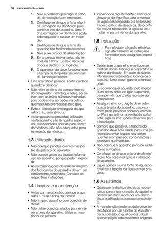 1. Não é permitido prolongar o cabo
de alimentação com extensões.
2. Certifique-se de que a ficha não fi-
ca esmagada ou danificada pela
parte de trás do aparelho. Uma fi-
cha esmagada ou danificada pode
sobreaquecer e causar um incên-
dio.
3. Certifique-se de que a ficha do
aparelho fica facilmente acessível.
4. Não puxe o cabo de alimentação.
5. Se a tomada estiver solta, não in-
troduza a ficha. Existe o risco de
choque eléctrico ou incêndio.
6. O aparelho não deve funcionar sem
a tampa da lâmpada (se prevista)
de iluminação interior.
• Este aparelho é pesado. Tenha cuidado
quando o deslocar.
• Não retire os itens do compartimento
do congelador, nem toque neles, se es-
tiver com as mãos húmidas/molhadas,
pois pode sofrer abrasões na pele ou
queimaduras provocadas pelo gelo.
• Evite a exposição prolongada do apa-
relho à luz solar directa.
• As lâmpadas (se previstas) utilizadas
neste aparelho são lâmpadas especi-
ais, seleccionadas apenas para electro-
domésticos. Não são adequadas para
iluminação doméstica.
1.3 Utilização diária
• Não coloque panelas quentes nas par-
tes de plástico do aparelho.
• Não guarde gases ou líquidos inflamá-
veis no aparelho, porque podem explo-
dir.
• As recomendações de armazenamento
dos fabricantes do aparelho devem ser
estritamente cumpridas. Consulte as
respectivas instruções.
1.4 Limpeza e manutenção
• Antes da manutenção, desligue o apa-
relho e retire a ficha da tomada.
• Não limpe o aparelho com objectos de
metal.
• Não utilize objectos afiados para remo-
ver o gelo do aparelho. Utilize um ras-
pador de plástico.
• Inspeccione regularmente o orifício de
descarga do frigorífico para presença
de água descongelada. Se necessário,
limpe o orifício de descarga. Se o orifí-
cio estiver bloqueado, a água irá acu-
mular na parte inferior do aparelho.
1.5 Instalação
Para efectuar a ligação eléctrica,
siga atentamente as instruções
fornecidas nos parágrafos especí-
ficos.
• Desembale o aparelho e verifique se
existem danos. Não ligue o aparelho se
estiver danificado. Em caso de danos,
informe imediatamente o local onde o
adquiriu. Nese caso, guarde a embala-
gem.
• É recomendável aguardar pelo menos
duas horas antes de ligar o aparelho,
para permitir que o óleo regresse ao
compressor.
• Assegure uma circulação de ar ade-
quada à volta do aparelho, caso con-
trário pode provocar sobreaquecimen-
to. Para garantir uma ventilação sufici-
ente, siga as instruções relevantes para
a instalação.
• Sempre que possível, a traseira do
aparelho deve ficar virada para uma pa-
rede para evitar toques nas partes
quentes (compressor, condensador) e
possíveis queimaduras.
• Não coloque o aparelho perto de radia-
dores ou fogões.
• Certifique-se de que a ficha de alimen-
tação fica acessível após a instalação
do aparelho.
• Ligue apenas a uma fonte de água po-
tável (se a ligação de água estiver pre-
vista).
1.6 Assistência
• Quaisquer trabalhos eléctricos neces-
sários para a manutenção do aparelho
devem ser efectuados por um electri-
cista qualificado ou pessoa competen-
te.
• A manutenção deste produto deve ser
efectuada por um Centro de Assistên-
cia autorizado, o qual deverá utilizar
apenas peças sobressalentes originais.
38 www.electrolux.com
 