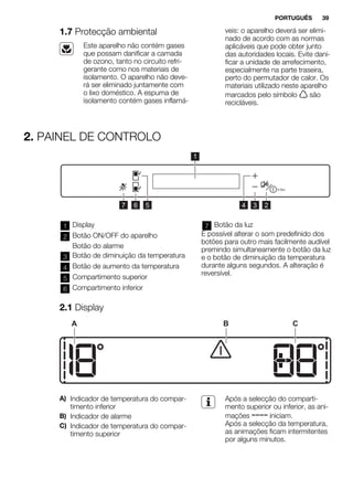 1.7 Protecção ambiental
Este aparelho não contém gases
que possam danificar a camada
de ozono, tanto no circuito refri-
gerante como nos materiais de
isolamento. O aparelho não deve-
rá ser eliminado juntamente com
o lixo doméstico. A espuma de
isolamento contém gases inflamá-
veis: o aparelho deverá ser elimi-
nado de acordo com as normas
aplicáveis que pode obter junto
das autoridades locais. Evite dani-
ficar a unidade de arrefecimento,
especialmente na parte traseira,
perto do permutador de calor. Os
materiais utilizado neste aparelho
marcados pelo símbolo são
recicláveis.
2. PAINEL DE CONTROLO
1
234567
1 Display
2 Botão ON/OFF do aparelho
Botão do alarme
3 Botão de diminuição da temperatura
4 Botão de aumento da temperatura
5 Compartimento superior
6 Compartimento inferior
7 Botão da luz
É possível alterar o som predefinido dos
botões para outro mais facilmente audível
premindo simultaneamente o botão da luz
e o botão de diminuição da temperatura
durante alguns segundos. A alteração é
reversível.
2.1 Display
A B C
A) Indicador de temperatura do compar-
timento inferior
B) Indicador de alarme
C) Indicador de temperatura do compar-
timento superior
Após a selecção do comparti-
mento superior ou inferior, as ani-
mações iniciam.
Após a selecção da temperatura,
as animações ficam intermitentes
por alguns minutos.
PORTUGUÊS 39
 