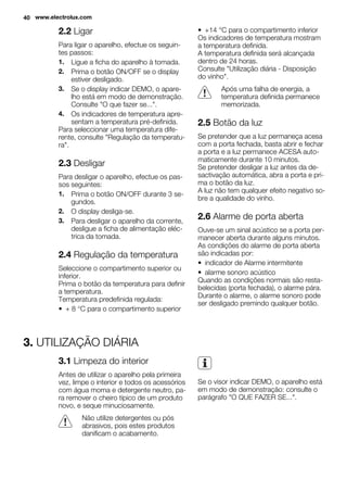 2.2 Ligar
Para ligar o aparelho, efectue os seguin-
tes passos:
1. Ligue a ficha do aparelho à tomada.
2. Prima o botão ON/OFF se o display
estiver desligado.
3. Se o display indicar DEMO, o apare-
lho está em modo de demonstração.
Consulte "O que fazer se...".
4. Os indicadores de temperatura apre-
sentam a temperatura pré-definida.
Para seleccionar uma temperatura dife-
rente, consulte "Regulação da temperatu-
ra".
2.3 Desligar
Para desligar o aparelho, efectue os pas-
sos seguintes:
1. Prima o botão ON/OFF durante 3 se-
gundos.
2. O display desliga-se.
3. Para desligar o aparelho da corrente,
desligue a ficha de alimentação eléc-
trica da tomada.
2.4 Regulação da temperatura
Seleccione o compartimento superior ou
inferior.
Prima o botão da temperatura para definir
a temperatura.
Temperatura predefinida regulada:
• + 8 °C para o compartimento superior
• +14 °C para o compartimento inferior
Os indicadores de temperatura mostram
a temperatura definida.
A temperatura definida será alcançada
dentro de 24 horas.
Consulte "Utilização diária - Disposição
do vinho".
Após uma falha de energia, a
temperatura definida permanece
memorizada.
2.5 Botão da luz
Se pretender que a luz permaneça acesa
com a porta fechada, basta abrir e fechar
a porta e a luz permanece ACESA auto-
maticamente durante 10 minutos.
Se pretender desligar a luz antes da de-
sactivação automática, abra a porta e pri-
ma o botão da luz.
A luz não tem qualquer efeito negativo so-
bre a qualidade do vinho.
2.6 Alarme de porta aberta
Ouve-se um sinal acústico se a porta per-
manecer aberta durante alguns minutos.
As condições do alarme de porta aberta
são indicadas por:
• indicador de Alarme intermitente
• alarme sonoro acústico
Quando as condições normais são resta-
belecidas (porta fechada), o alarme pára.
Durante o alarme, o alarme sonoro pode
ser desligado premindo qualquer botão.
3. UTILIZAÇÃO DIÁRIA
3.1 Limpeza do interior
Antes de utilizar o aparelho pela primeira
vez, limpe o interior e todos os acessórios
com água morna e detergente neutro, pa-
ra remover o cheiro típico de um produto
novo, e seque minuciosamente.
Não utilize detergentes ou pós
abrasivos, pois estes produtos
danificam o acabamento.
Se o visor indicar DEMO, o aparelho está
em modo de demonstração: consulte o
parágrafo "O QUE FAZER SE...".
40 www.electrolux.com
 
