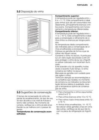 3.2 Disposição do vinho
Compartimento superior:
A temperatura pode ser regulada entre +
6 e + 11 °C. Este compartimento é ideal
para vinhos que vão ser consumidos ime-
diatamente, principalmente brancos e tin-
tos jovens. Compartimentos com funcio-
namento a temperaturas diferenciadas.
Compartimento inferior:
A temperatura pode ser regulada entre +
11 e + 18 °C. Este compartimento é ideal
para a conservação e refinamento de vi-
nhos tintos ou brancos por longos perío-
dos.
As temperaturas deste compartimento
são indicadas para a conservação de vi-
nhos envelhecidos e encorpados.
Coloque as garrafas de forma a que as
rolhas não fiquem secas.
Conserve o vinho no escuro. A porta pos-
sui um vidro duplo escurecido e anti-UV
para proteger o vinho da luz se o frigorífi-
co estiver colocado num local bem ilumi-
nado.
Evite acender a luz do aparelho muitas
vezes e durante muito tempo. O vinho
conserva-se melhor no escuro.
Manuseie as garrafas com cuidado para
não agitar o vinho.
Tenha em atenção as recomendações e
os conselhos que recebeu no momento
da compra ou os indicados na documen-
tação técnica relativa à qualidade, dura-
ção e temperatura óptima de conserva-
ção do vinho.
3.3 Sugestões de conservação
O tempo de conservação do vinho de-
pende do envelhecimento, do tipo de uva,
do teor alcoólico e do nível de frutose e
tanino nele contidos. No momento da
compra, verifique se o vinho já está enve-
lhecido ou se melhora com o passar do
tempo.
Temperaturas de conservação acon-
selhadas:
• Para champanhe e vinhos espumantes
entre 6 e 8 °C
• Para vinhos brancos entre 10 e 12 °C
• Para vinhos rosé e tintos leves entre 12
e 16 °C
• Vinhos tintos envelhecidos, 14 -16 °C
Se colocar várias garrafas umas em cima
das outras, certifique-se de que não to-
cam na placa de refrigeração do frigorífi-
co.
PORTUGUÊS 41
 