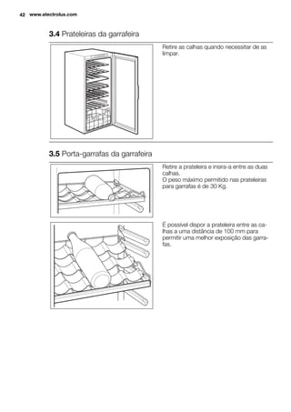 3.4 Prateleiras da garrafeira
Retire as calhas quando necessitar de as
limpar.
3.5 Porta-garrafas da garrafeira
Retire a prateleira e insira-a entre as duas
calhas.
O peso máximo permitido nas prateleiras
para garrafas é de 30 Kg.
É possível dispor a prateleira entre as ca-
lhas a uma distância de 100 mm para
permitir uma melhor exposição das garra-
fas.
42 www.electrolux.com
 