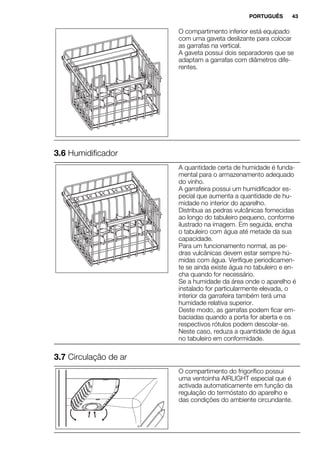 O compartimento inferior está equipado
com uma gaveta deslizante para colocar
as garrafas na vertical.
A gaveta possui dois separadores que se
adaptam a garrafas com diâmetros dife-
rentes.
3.6 Humidificador
A quantidade certa de humidade é funda-
mental para o armazenamento adequado
do vinho.
A garrafeira possui um humidificador es-
pecial que aumenta a quantidade de hu-
midade no interior do aparelho.
Distribua as pedras vulcânicas fornecidas
ao longo do tabuleiro pequeno, conforme
ilustrado na imagem. Em seguida, encha
o tabuleiro com água até metade da sua
capacidade.
Para um funcionamento normal, as pe-
dras vulcânicas devem estar sempre hú-
midas com água. Verifique periodicamen-
te se ainda existe água no tabuleiro e en-
cha quando for necessário.
Se a humidade da área onde o aparelho é
instalado for particularmente elevada, o
interior da garrafeira também terá uma
humidade relativa superior.
Deste modo, as garrafas podem ficar em-
baciadas quando a porta for aberta e os
respectivos rótulos podem descolar-se.
Neste caso, reduza a quantidade de água
no tabuleiro em conformidade.
3.7 Circulação de ar
O compartimento do frigorífico possui
uma ventoinha AIRLIGHT especial que é
activada automaticamente em função da
regulação do termóstato do aparelho e
das condições do ambiente circundante.
PORTUGUÊS 43
 